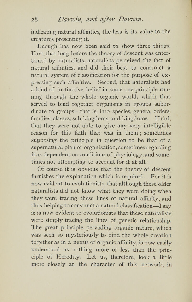 28 Darwin, and after Darwin. indicating natural affinities, the less is its value to the creatures presenting it. Enough has now been said to show three things. First, that long before the theory of descent was enter¬ tained by naturalists, naturalists perceived the fact of natural affinities, and did their best to construct a natural system of classification for the purpose of ex¬ pressing such affinities. Second, that naturalists had a kind of instinctive belief in some one principle run¬ ning through the whole organic world, which thus served to bind together organisms in groups subor¬ dinate to groups—that is, into species, genera, orders, families, classes, sub-kingdoms, and kingdoms. Third, that they were not able to give any very intelligible reason for this faith that was in them ; sometimes supposing the principle in question to be that of a supernatural plan of organization, sometimes regarding it as dependent on conditions of physiology, and some¬ times not attempting to account for it at all. Of course it is obvious that the theory of descent furnishes the explanation which is required. For it is now evident to evolutionists, that although these older naturalists did not know what they were doing when they were tracing these lines of natural affinity, and thus helping to construct a natural classification—I say it is now evident to evolutionists that these naturalists were simply tracing the lines of genetic relationship. The great principle pervading organic nature, which was seen so mysteriously to bind the whole creation together as in a nexus of organic affinity, is now easily understood as nothing more or less than the prin¬ ciple of Heredity. Let us, therefore, look a little more closely at the character of this network, in