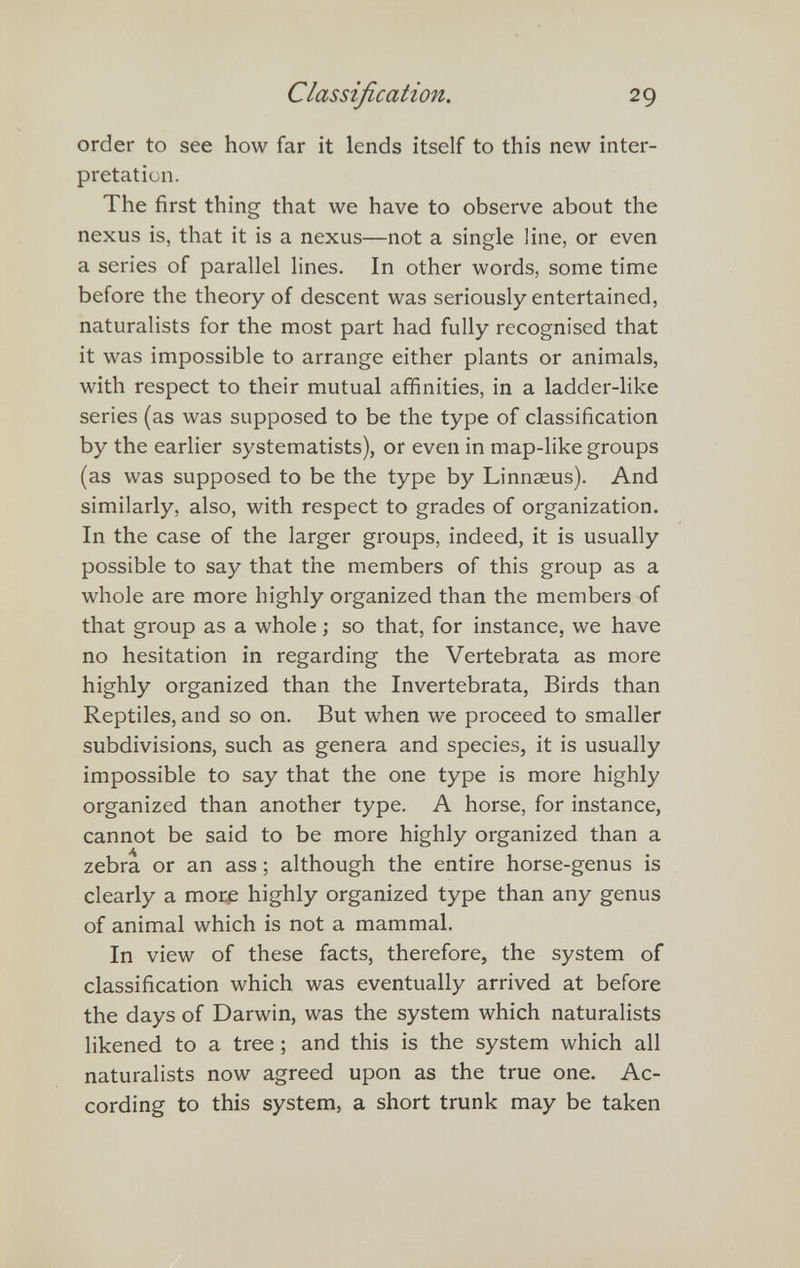 Classification. 29 order to see how far it lends itself to this new inter¬ pretation. The first thing that we have to observe about the nexus is, that it is a nexus—not a single line, or even a series of parallel lines. In other words, some time before the theory of descent was seriously entertained, naturalists for the most part had fully recognised that it was impossible to arrange either plants or animals, with respect to their mutual affinities, in a ladder-like series (as was supposed to be the type of classification by the earlier systematists), or even in map-like groups (as was supposed to be the type by Linnaeus). And similarly, also, with respect to grades of organization. In the case of the larger groups, indeed, it is usually possible to say that the members of this group as a whole are more highly organized than the members of that group as a whole ; so that, for instance, we have no hesitation in regarding the Vertebrata as more highly organized than the Invertebrata, Birds than Reptiles, and so on. But when we proceed to smaller subdivisions, such as genera and species, it is usually impossible to say that the one type is more highly organized than another type. A horse, for instance, cannot be said to be more highly organized than a zebra or an ass ; although the entire horse-genus is clearly a more highly organized type than any genus of animal which is not a mammal. In view of these facts, therefore, the system of classification which was eventually arrived at before the days of Darwin, was the system which naturalists likened to a tree ; and this is the system which all naturalists now agreed upon as the true one. Ac¬ cording to this system, a short trunk may be taken