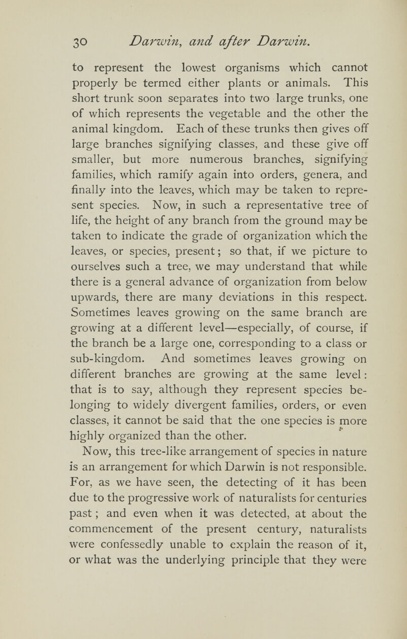 ЗО Darwin, and after Darwin. to represent the lowest organisms which cannot properly be ternied either plants or animals. This short trunk soon separates into two large trunks, one of which represents the vegetable and the other the animal kingdom. Each of these trunks then gives off large branches signifying classes, and these give off smaller, but more numerous branches, signifying families, which ramify again into orders, genera, and finally into the leaves, which may be taken to repre¬ sent species. Now, in such a representative tree of life, the height of any branch from the ground may be taken to indicate the grade of organization which the leaves, or species, present ; so that, if we picture to ourselves such a tree, we may understand that while there is a general advance of organization from below upwards, there are many deviations in this respect. Sometimes leaves growing on the same branch are growing at a different level—especially, of course, if the branch be a large one, corresponding to a class or sub-kingdom. And sometimes leaves growing on different branches are growing at the same level : that is to say, although they represent species be¬ longing to widely divergent families, orders, or even classes, it cannot be said that the one species is more highly organized than the other. Now, this tree-like arrangement of species in nature is an arrangement for which Darwin is not responsible. For, as we have seen, the detecting of it has been due to the progressive work of naturalists for centuries past ; and even when it was detected, at about the commencement of the present century, naturalists were confessedly unable to explain the reason of it, or what was the underlying principle that they were