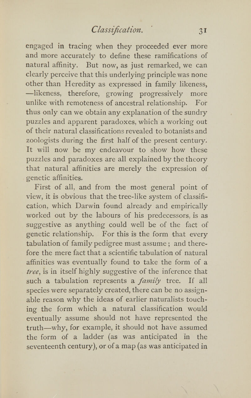 Classification. ' 31 engaged in tracing when they proceeded ever more and more accurately to define these ramifications of natural affinity. But now, as just remarked, we can clearly perceive that this underlying principle was none other than Heredity as expressed in family likeness, —likeness, therefore, growing progressively more unlike with remoteness of ancestral relationship. For thus only can we obtain any explanation of the sundry puzzles and apparent paradoxes, which a working out of their natural classifications revealed to botanists and zoologists during the first half of the present century. It will now be my endeavour to show how these puzzles and paradoxes are all explained by the theory that natural affinities are merely the expression of genetic affinities. First of all, and from the most general point of view, it is obvious that the tree-like system of classifi¬ cation, which Darwin found already and empirically worked out by the labours of his predecessors, is as suggestive as anything could well be of the fact of genetic relationship. For this is the form that every tabulation of family pedigree must assume ; and there¬ fore the mere fact that a scientific tabulation of natural affinities was eventually found to take the form of a tree^ is in itself highly suggestive of the inference that such a tabulation represents a family tree. If all species were separately created, there can be no assign¬ able reason why the ideas of earlier naturalists touch¬ ing the form which a natural classification would eventually assume should not have represented the truth—why, for example, it should not have assumed the form of a ladder (as was anticipated in the seventeenth century), or of a map (as was anticipated in