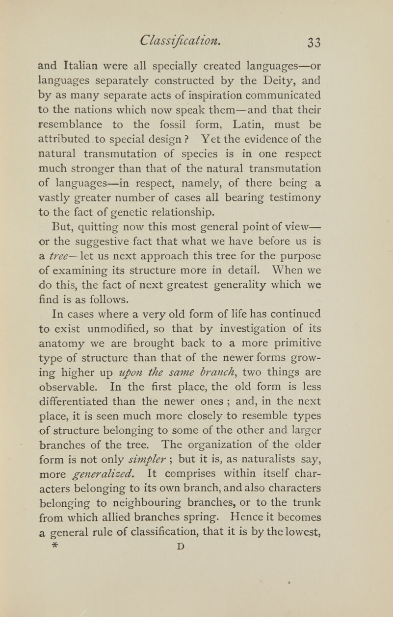Classification. 33 and Italian were all specially created languages—or languages separately constructed by the Deity, and by as many separate acts of inspiration communicated to the nations which now speak them—and that their resemblance to the fossil form, Latin, must be attributed to special design ? Yet the evidence of the natural transmutation of species is in one respect much stronger than that of the natural transmutation of languages—in respect, namely, of there being a vastly greater number of cases all bearing testimony to the fact of genetic relationship. But, quitting now this most general point of view— or the suggestive fact that what we have before us is a tree—Xtt us next approach this tree for the purpose of examining its structure more in detail. When we do this, the fact of next greatest generality which we find is as follows. In cases where a very old form of life has continued to exist unmodified, so that by investigation of its anatomy we are brought back to a more primitive type of structure than that of the newer forms grow¬ ing higher up upon the same branchy two things are observable. In the first place, the old form is less differentiated than the newer ones ; and, in the next place, it is seen much more closely to resemble types of structure belonging to some of the other and larger branches of the tree. The organization of the older form is not only simpler ; but it is, as naturalists say, more generalized. It comprises within itself char¬ acters belonging to its own branch, and also characters belonging to neighbouring branches, or to the trunk from which allied branches spring. Hence it becomes a general rule of classification, that it is by the lowest, * D