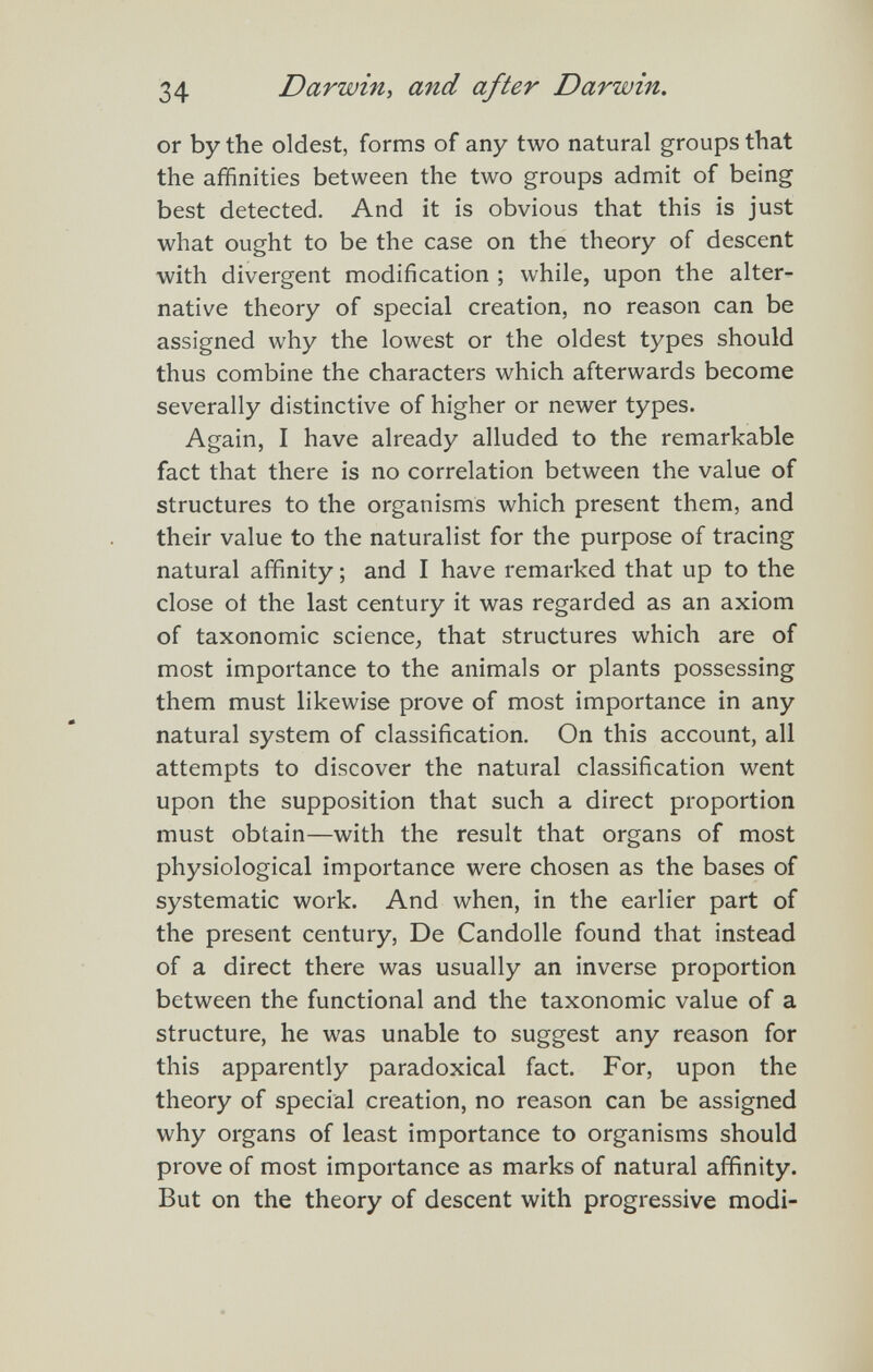 34 Darwin, and after Darwin. or by the oldest, forms of any two natural groups that the affinities between the two groups admit of being best detected. And it is obvious that this is just what ought to be the case on the theory of descent with divergent modification ; while, upon the alter¬ native theory of special creation, no reason can be assigned why the lowest or the oldest types should thus combine the characters which afterwards become severally distinctive of higher or newer types. Again, I have already alluded to the remarkable fact that there is no correlation between the value of structures to the organisms which present them, and their value to the naturalist for the purpose of tracing natural affinity ; and I have remarked that up to the close of the last century it was regarded as an axiom of taxonomic science, that structures which are of most importance to the animals or plants possessing them must likewise prove of most importance in any natural system of classification. On this account, all attempts to discover the natural classification went upon the supposition that such a direct proportion must obtain—with the result that organs of most physiological importance were chosen as the bases of systematic work. And when, in the earlier part of the present century. De Candolle found that instead of a direct there was usually an inverse proportion between the functional and the taxonomic value of a structure, he was unable to suggest any reason for this apparently paradoxical fact. For, upon the theory of special creation, no reason can be assigned why organs of least importance to organisms should prove of most importance as marks of natural affinity. But on the theory of descent with progressive modi-