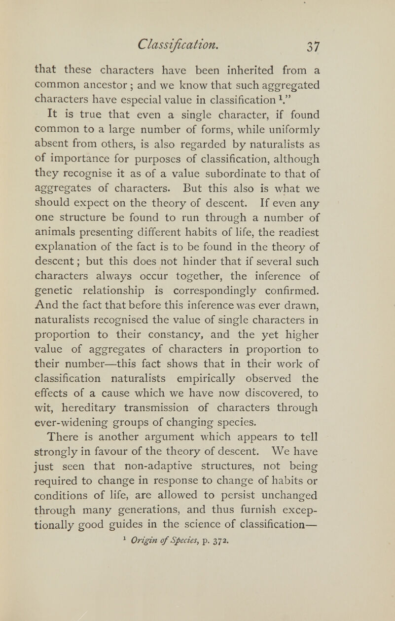 Classification. Ъ1 that these characters have been inherited from a common ancestor ; and we know that such aggregated characters have especial value in classification Ч It is true that even a single character, if found common to a large number of forms, while uniformly- absent from others, is also regarded by naturalists as of importance for purposes of classification, although they recognise it as of a value subordinate to that of aggregates of characters. But this also is what we should expect on the theory of descent. If even any one structure be found to run through a number of animals presenting different habits of life, the readiest explanation of the fact is to be found in the theory of descent ; but this does not hinder that if several such characters always occur together, the inference of genetic relationship is correspondingly confirmed. And the fact that before this inference was ever drawn, naturalists recognised the value of single characters in proportion to their constancy, and the yet higher value of aggregates of characters in proportion to their number—this fact shows that in their work of classification naturalists empirically observed the effects of a cause which we have now discovered, to wit, hereditary transmission of characters through ever-widening groups of changing species. There is another argument which appears to tell strongly in favour of the theory of descent. We have just seen that non-adaptive structures, not being required to change in response to change of habits or conditions of life, are allowed to persist unchanged through many generations, and thus furnish excep¬ tionally good guides in the science of classification— * Origin of Species, p. 372.