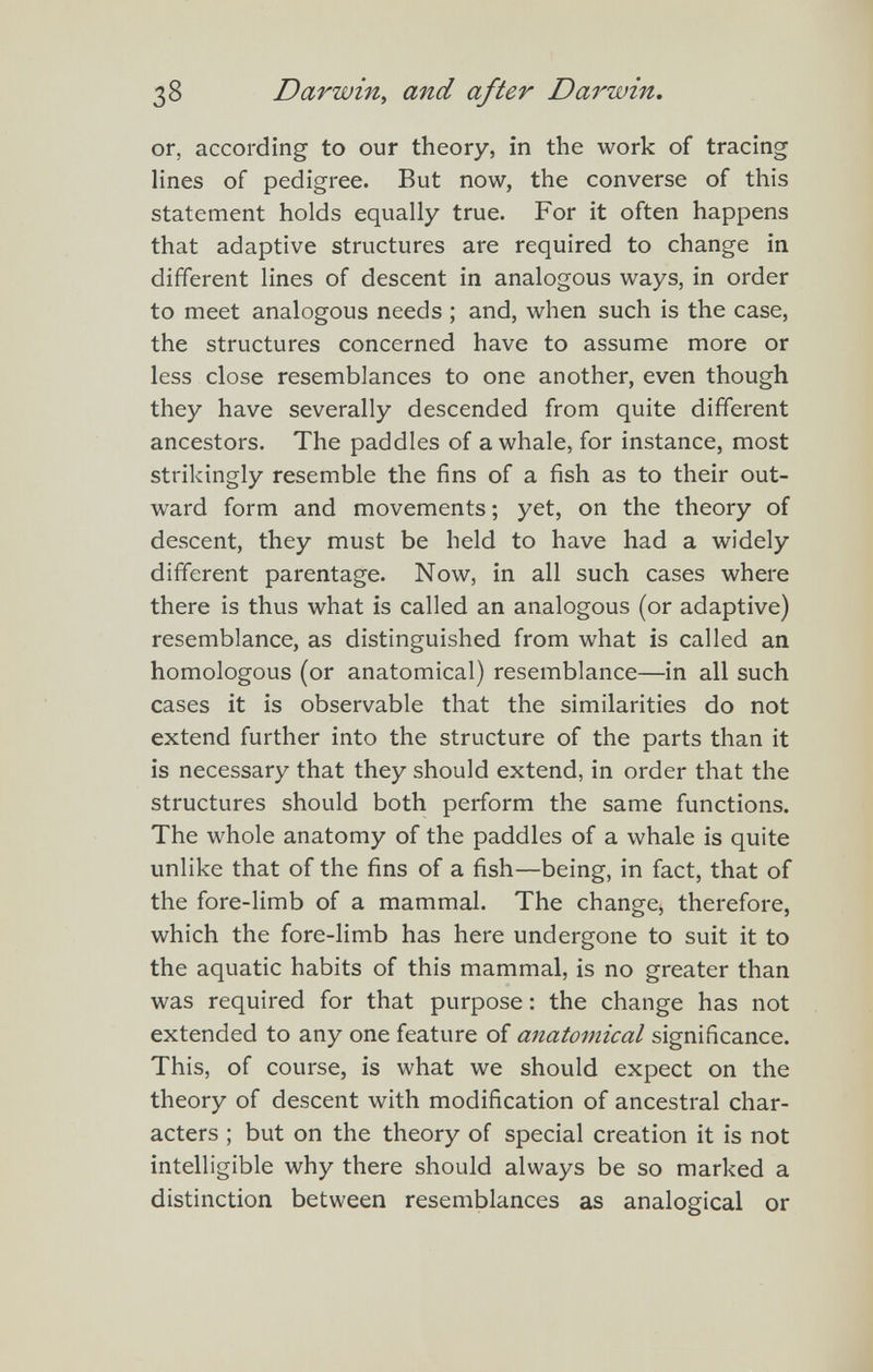 38 Darwin, and after Da7^win. or, according to our theory, in the work of tracing lines of pedigree. But now, the converse of this statement holds equally true. For it often happens that adaptive structures are required to change in different lines of descent in analogous ways, in order to meet analogous needs ; and, when such is the case, the structures concerned have to assume more or less close resemblances to one another, even though they have severally descended from quite different ancestors. The paddles of a whale, for instance, most strikingly resemble the fins of a fish as to their out¬ ward form and movements ; yet, on the theory of descent, they must be held to have had a widely different parentage. Now, in all such cases where there is thus what is called an analogous (or adaptive) resemblance, as distinguished from what is called an homologous (or anatomical) resemblance—in all such cases it is observable that the similarities do not extend further into the structure of the parts than it is necessary that they should extend, in order that the structures should both perform the same functions. The whole anatomy of the paddles of a whale is quite unlike that of the fins of a fish—being, in fact, that of the fore-limb of a mammal. The change, therefore, which the fore-limb has here undergone to suit it to the aquatic habits of this mammal, is no greater than was required for that purpose : the change has not extended to any one feature of anatomical significance. This, of course, is what we should expect on the theory of descent with modification of ancestral char¬ acters ; but on the theory of special creation it is not intelligible why there should always be so marked a distinction between resemblances as analogical or
