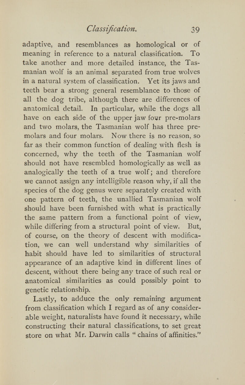 Classification. 39 adaptive, and resemblances as homological or of meaning in reference to a natural classification. To take another and more detailed instance, the Tas- manian wolf is an animal separated from true wolves in a natural system of classification. Yet its jaws and teeth bear a strong general resemblance to those of all the dog tribe, although there are differences of anatomical detail. In particular, while the dogs all have on each side of the upper jaw foyr pre-molars and two molars, the Tasmanian wolf has three pre¬ molars and four molars. Now there is no reason, so far as their common function of dealing with flesh is concerned, why the teeth of the Tasmanian wolf should not have resembled homologically as well as analogically the teeth of a true wolf ; and therefore we cannot assign any intelligible reason why, if all the species of the dog genus were separately created with one pattern of teeth, the unallied Tasmanian wolf should have been furnished with what is practically the same pattern from a functional point of view, while differing from a structural point of view. But, of course, on the theory of descent with modifica¬ tion, we can well understand why similarities of habit should have led to similarities of structural appearance of an adaptive kind in different lines of descent, without there being any trace of such real or anatomical similarities as could possibly point to genetic relationship. Lastly, to adduce the only remaining argument from classification which I regard as of any consider¬ able weight, naturalists have found it necessary, while constructing their natural classifications, to set great store on what Mr. Darwin calls  chains of affinities.