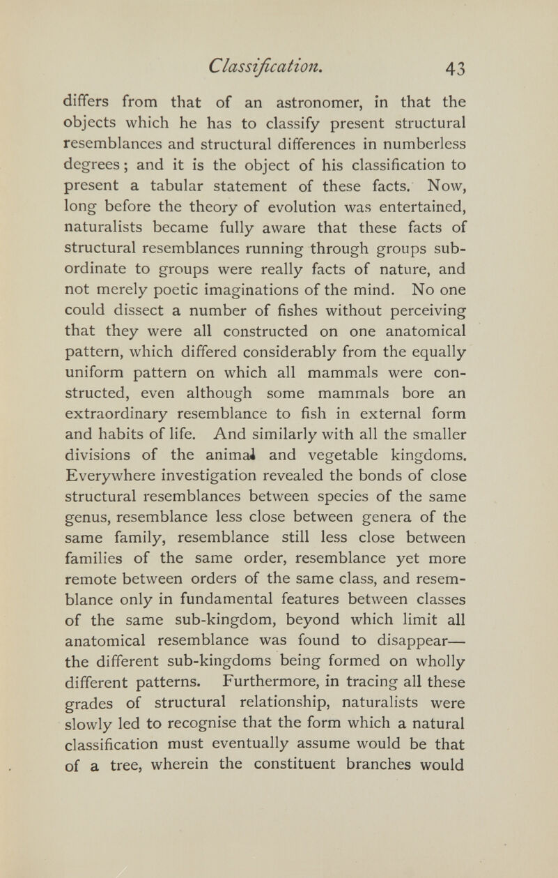 Classification. 43 differs from that of an astronomer, in that the objects which he has to classify present structural resemblances and structural differences in numberless degrees ; and it is the object of his classification to present a tabular statement of these facts. Now, long before the theory of evolution was entertained, naturalists became fully aware that these facts of structural resemblances running through groups sub¬ ordinate to groups were really facts of nature, and not merely poetic imaginations of the mind. No one could dissect a number of fishes without perceiving that they were all constructed on one anatomical pattern, which differed considerably from the equally uniform pattern on which all mammals were con¬ structed, even although some mammals bore an extraordinary resemblance to fish in external form and habits of life. And similarly with all the smaller divisions of the animal and vegetable kingdoms. Everywhere investigation revealed the bonds of close structural resemblances between species of the same genus, resemblance less close between genera of the same family, resemblance still less close between families of the same order, resemblance yet more remote between orders of the same class, and resem¬ blance only in fundamental features between classes of the same sub-kingdom, beyond which limit all anatomical resemblance was found to disappear— the different sub-kingdoms being formed on wholly different patterns. Furthermore, in tracing all these grades of structural relationship, naturalists were slowly led to recognise that the form which a natural classification must eventually assume would be that of a tree, wherein the constituent branches would