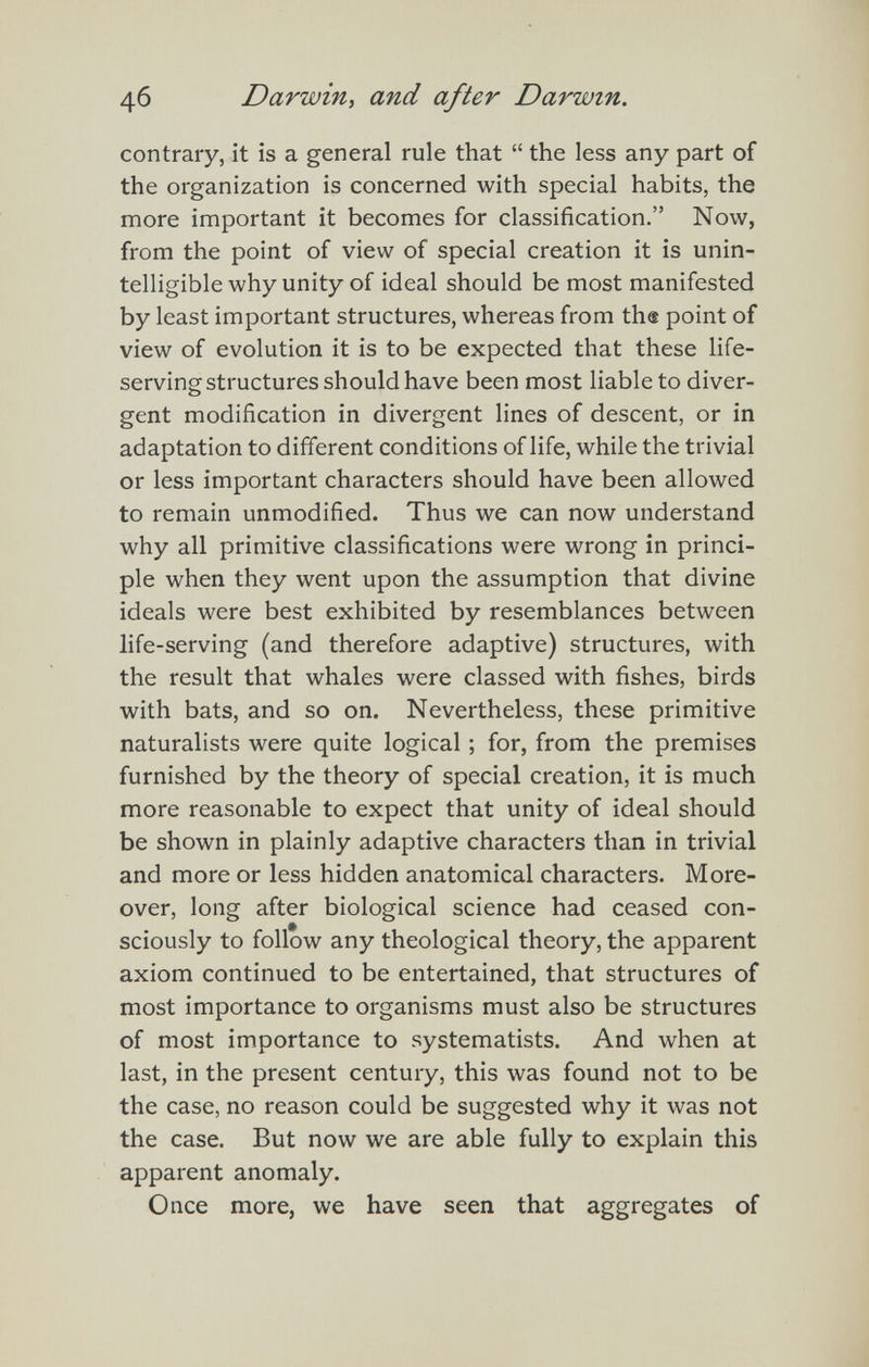4б Darwin, and after Darwin. contrary, it is a general rule that  the less any part of the organization is concerned with special habits, the more important it becomes for classification. Now, from the point of view of special creation it is unin¬ telligible why unity of ideal should be most manifested by least important structures, whereas from the point of view of evolution it is to be expected that these life- serving structures should have been most liable to diver¬ gent modification in divergent lines of descent, or in adaptation to different conditions of life, while the trivial or less important characters should have been allowed to remain unmodified. Thus we can now understand why all primitive classifications were wrong in princi¬ ple when they went upon the assumption that divine ideals were best exhibited by resemblances between life-serving (and therefore adaptive) structures, with the result that whales were classed with fishes, birds with bats, and so on. Nevertheless, these primitive naturalists were quite logical ; for, from the premises furnished by the theory of special creation, it is much more reasonable to expect that unity of ideal should be shown in plainly adaptive characters than in trivial and more or less hidden anatomical characters. More¬ over, long after biological science had ceased con¬ sciously to follow any theological theory, the apparent axiom continued to be entertained, that structures of most importance to organisms must also be structures of most importance to systematists. And when at last, in the present century, this was found not to be the case, no reason could be suggested why it was not the case. But now we are able fully to explain this apparent anomaly. Once more, we have seen that aggregates of