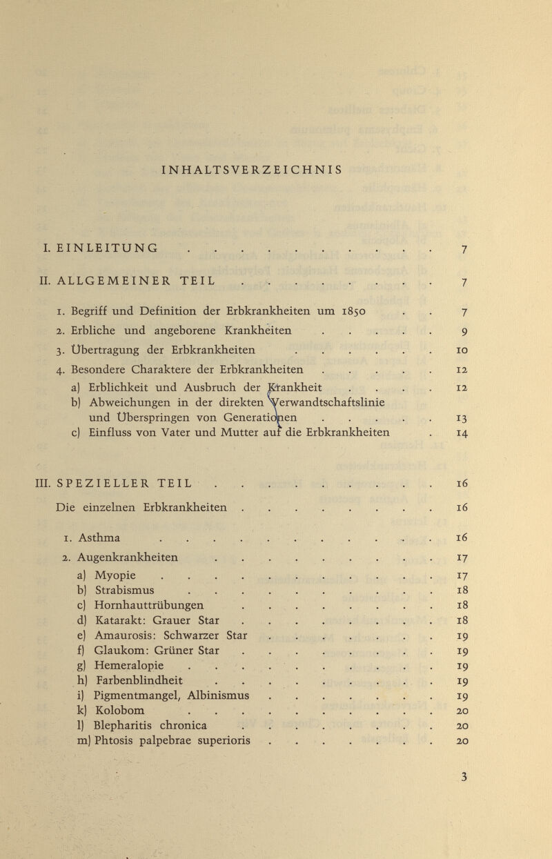 INHALTSVERZEICHNIS I. EINLEITUNG .   . 7 J ' , - _ П. ALLGEMEINER TEIL . . . . . . . . 7 I. Begriff und Definition der Erbkrankheiten um 1850 . . 7 1. Erbliche und angeborene Krankheiten . . . . . 9 3. Übertragung der Erbkrankheiten . . . . . 10 4. Besondere Charaktere der Erbkrankheiten 12 a) Erbhchkeit und Ausbruch der I&ankheit . . . . 12 b) Abweichungen in der direkten VerwandtschaftsHnie und Uberspringen von Generaticmen 13 c) Einfluss von Vater und Mutter auf die Erbkrankheiten . 14 X-'' IIL SPEZIELLER TEIL . . . . ... . . . 16 Die einzehien Erbkrankheiten . .  16 1. Asthma   16 2. Augenkrankheiten  . 17 a) Myopie  17 b) Strabismus  18 c) Hornhauttrübungen  18 d) Katarakt: Grauer Star  18 e) Amaurosis; Schwarzer Star . . ^ . > . . 19 f) Glaukom: Grüner Star .  19 g) Hemeralopie . .... . . . . . 19 h) Farbenblindheit .   . 19 i) Pigmentmangel, Albinismus  . 19 k) Kolobom   . . . 20 1) Blepharitis chronica .   20 m) Phtosis palpebrae superioris 20 3