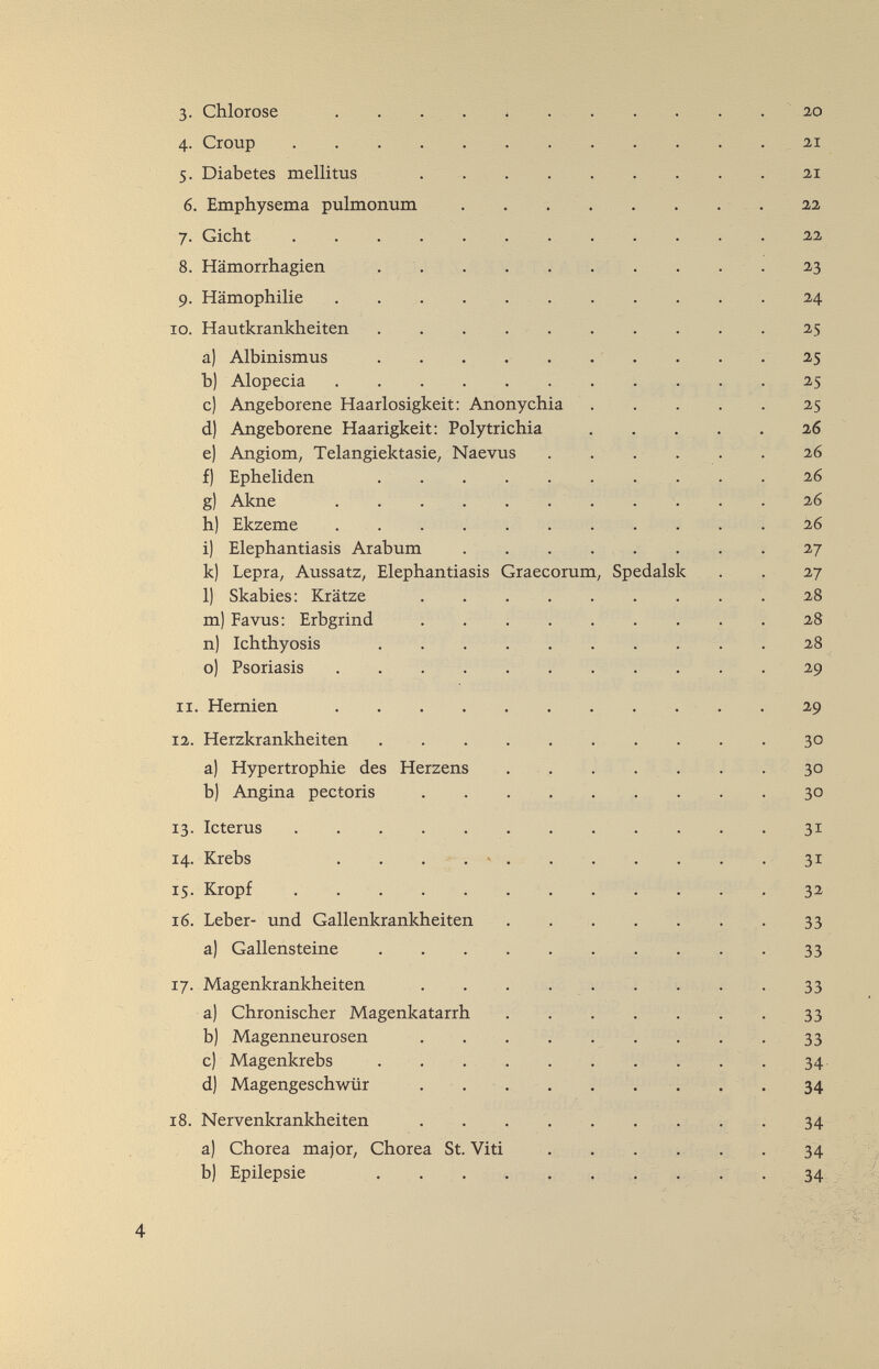 3- Chlorose . . . . i 20 4. Croup  . 21 5. Diabetes mellitus 21 6. Emphysema pulmonum . . . . . . . . 22 7. Gicht  22 8. Hämorrhagien .  23 9. Hämophilie .24 10. Hautkrankheiten . . .  25 a) Albinismus . . • • • • • • • * ^5 b) Alopecia  . 25 c) Angeborene Haarlosigkeit: Anonychia 25 d) Angeborene Haarigkeit: Polytrichia . . . . . 26 e) Angiom, Telangiektasie, Naevus . . . . . . 26 f) Epheliden  26 g) Akne  26 h) Ekzeme . . . . . . ... . . 26 i) Elephantiasis Arabum .   27 k) Lepra, Aussatz, Elephantiasis Graecorum, Spedalsk . . 27 1) Skabies: Krätze .28 m) Favus: Erbgrind 28 n) Ichthyosis 28 o) Psoriasis 29 11. Hernien 29 12. Herzkrankheiten 30 a) Hypertrophie des Herzens . . . . . . . 30 b) Angina pectoris . . . . . . . . . 30 13. Icterus .  31 14. Krebs . . . . -  31 15. Kropf  . . . . , 32 16. Leber- und Gallenkrankheiten . . . . . . . 33 a) Gallensteine . . . . . . ... . 33 17. Magenkrankheiten . . ...... . 33 a) Chronischer Magenkatarrh  - 33 b) Magenneurosen . . . . . . . . . 33 c) Magenkrebs . . . . . . . . . . 34. d) Magengeschwür ... . . . . . . 34 18. Nervenkrankheiten . . . . . . . . . 34 ' ' a) Chorea major, Chorea St. Viti . . . . . . 34 % b) Epilepsie . . . . , . ,. . . . 34 >'