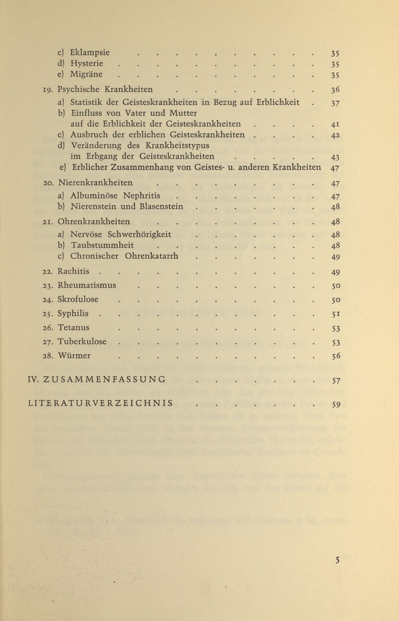 c) Eklampsie .... * 35 d) Hysterie . . . . .  35 e) Migräne • • • 35 19. Psychische Krankheiten . .  36 a) Statistik der Geisteskrankheiten in Bezug auf Erblichkeit . 37 b) Einfluss von Vater und Mutter auf die Erblichkeit der Geisteskrankheiten .... 41 c) Ausbruch der erblichen Geisteskrankheiten .... 42 d) Veränderung des Krankheitstypus im Erbgang der Geisteskrankheiten 43 e) Erblicher Zusammenhang von Geistes- u. anderen Krankheiten 47 2,0. Nierenkrankheiten  47 a) Albuminöse Nephritis 47 b) Nierenstein und Blasenstein . , . . . . . 48 21. Ohrenkrankheiten . . . , 48 a) Nervöse Schwerhörigkeit . . . . . . . 48 b) Taubstummheit 48 c) Chronischer Ohrenkatarrh .  49 22. Rachitis 49 23. Rheumatismus . . . . . . • ^ • • • 5° 24. Skrofulöse .   . . . 50 25. Syphilis . . . ... . . . . . . 51 26. Tetanus 53 27. Tuberkulose 53 28. Würmer 56 IV. ZUSAMMENFASSUNG -57 LITERATURVERZEICHNIS ....... 59