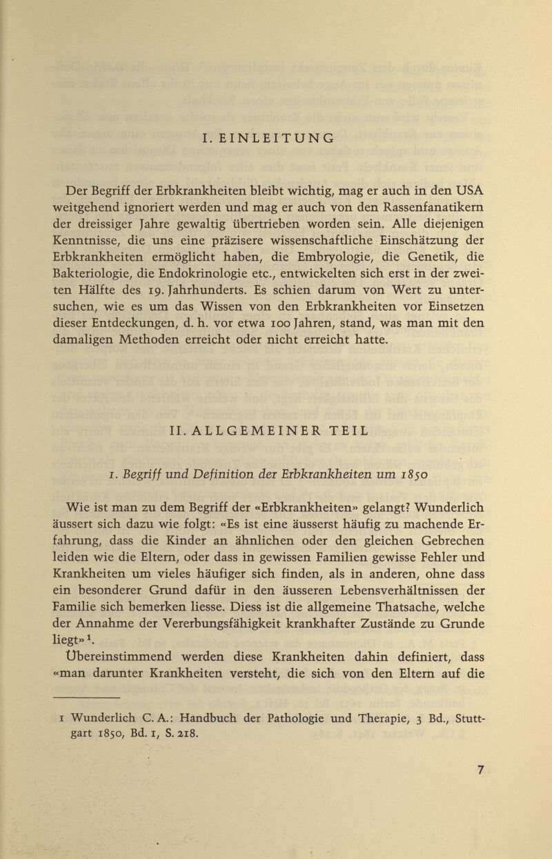 I. EINLEITUNG Der Begriff der Erbkrankheiten bleibt wichtig, mag er auch in den USA weitgehend ignoriert werden und mag er auch von den Rassenfanatikem der dreissiger Jahre gewaltig übertrieben worden sein. Alle diejenigen Kenntnisse, die uns eine präzisere wissenschaftliche Einschätzung der Erbkrankheiten ermöglicht haben, die Embryologie, die Genetik, die Bakteriologie, die Endokrinologie etc., entwickelten sich erst in der zwei¬ ten Hälfte des 19. Jahrhunderts. Es schien darum von Wert zu unter¬ suchen, wie es um das Wissen von den Erbkrankheiten vor Einsetzen dieser Entdeckungen, d. h. vor etwa 100 Jahren, stand, was man mit den damaligen Methoden erreicht oder nicht erreicht hatte. II. ALLGEMEINER TEIL I. Begriff und Definition dei Eibkiankheiten um 1850 Wie ist man zu dem Begriff der «Erbkrankheiten» gelangt? Wunderlich äussert sich dazu wie folgt: «Es ist eine äusserst häufig zu machende Er¬ fahrung, dass die Kinder an ähnlichen oder den gleichen Gebrechen leiden wie die Eltern, oder dass in gewissen Familien gewisse Fehler und Krankheiten um vieles häufiger sich finden, als in anderen, ohne dass ein besonderer Grund dafür in den äusseren Lebensverhältnissen der Familie sich bemerken liesse. Diess ist die allgemeine Thatsache, welche der Annahme der Vererbungsfähigkeit krankhafter Zustände zu Grunde liegt» Ubereinstimmend werden diese Krankheiten dahin definiert, dass «man darunter Krankheiten versteht, die sich von den Eltern auf die I Wunderlich C. A.: Handbuch der Pathologie und Therapie, 3 Bd., Stutt¬ gart 1850, Bd. I, S. 218.