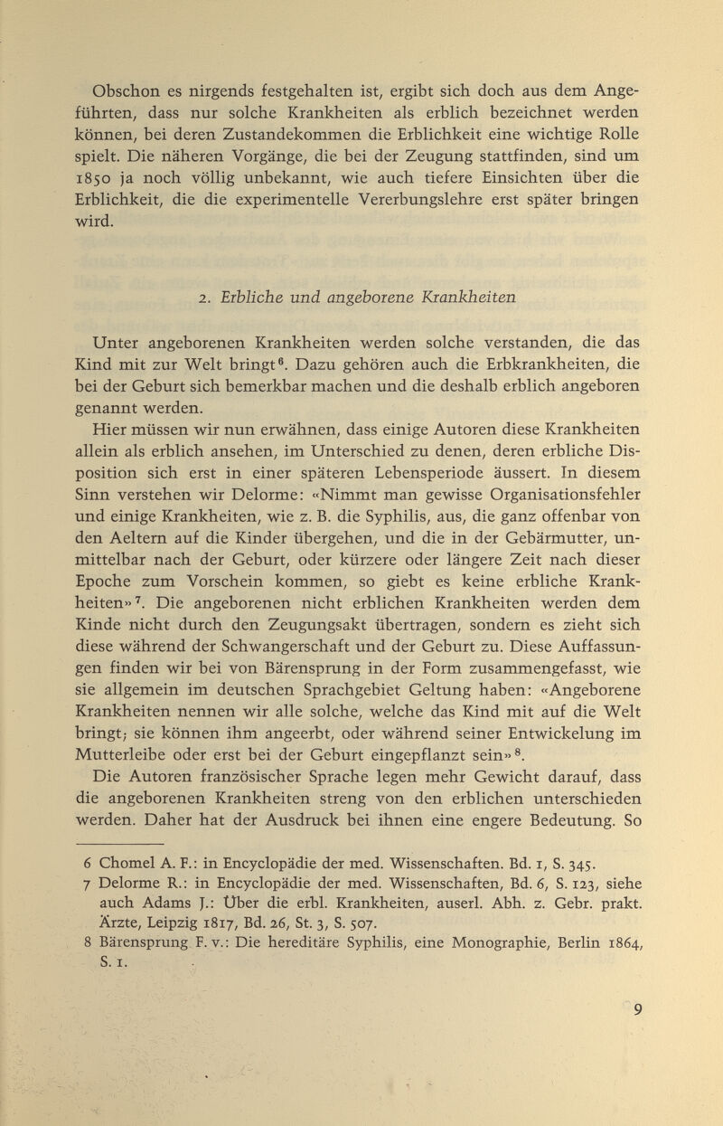 Obschon es nirgends festgehalten ist, ergibt sich doch aus dem Ange¬ führten, dass nur solche Krankheiten als erblich bezeichnet werden können, bei deren Zustandekommen die Erblichkeit eine wichtige Rolle spielt. Die näheren Vorgänge, die bei der Zeugung stattfinden, sind um 1850 ja noch völlig unbekannt, wie auch tiefere Einsichten über die Erblichkeit, die die experimentelle Vererbungslehre erst später bringen wird. 2. Erbliche und angeborene Krankheiten Unter angeborenen Krankheiten werden solche verstanden, die das Kind mit zur Welt bringt®. Dazu gehören auch die Erbkrankheiten, die bei der Geburt sich bemerkbar machen und die deshalb erblich angeboren genannt werden. Hier müssen wir nun erwähnen, dass einige Autoren diese Krankheiten allein als erblich ansehen, im Unterschied zu denen, deren erbliche Dis¬ position sich erst in einer späteren Lebensperiode äussert. In diesem Sinn verstehen wir Delorme: «Nimmt man gewisse Organisationsfehler und einige Krankheiten, wie z. B. die Syphilis, aus, die ganz offenbar von den Aeltem auf die Kinder übergehen, und die in der Gebärmutter, un¬ mittelbar nach der Geburt, oder kürzere oder längere Zeit nach dieser Epoche zum Vorschein kommen, so giebt es keine erbliche Krank¬ heiten»'. Die angeborenen nicht erblichen Krankheiten werden dem Kinde nicht durch den Zeugungsakt übertragen, sondern es zieht sich diese während der Schwangerschaft und der Geburt zu. Diese Auffassun¬ gen finden wir bei von Bärensprang in der Form zusammengefasst, wie sie allgemein im deutschen Sprachgebiet Geltung haben: «Angeborene Krankheiten nennen wir alle solche, welche das Kind mit auf die Welt bringt; sie können ihm angeerbt, oder während seiner Entwickelung im Mutterleibe oder erst bei der Geburt eingepflanzt sein»®. Die Autoren französischer Sprache legen mehr Gewicht darauf, dass die angeborenen Krankheiten streng von den erblichen unterschieden werden. Daher hat der Ausdruck bei ihnen eine engere Bedeutung. So 6 Chomel A. F.: in Encyclopädie der med. Wissenschaften. Bd. i, S. 345. 7 Delorme R.: in Encyclopädie der med. Wissenschaften, Bd. 6, S. 123, siehe auch Adams J.: Uber die erbl. Krankheiten, auserl. Abh. z. Gebr. prakt. Ärzte, Leipzig 1817, Bd. 2,6, St. 3, S. 507. 8 Bärensprung F. y. : Die hereditäre Syphilis, eine Monographie, Berlin 1864, S. I. 9