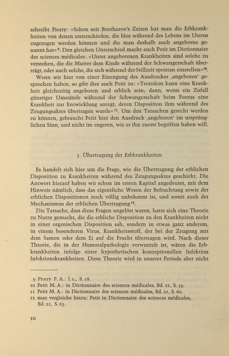 schreibt Piorry: «Schon seit Boerhaave's Zeiten hat man die Erbkrank¬ heiten von denen unterschieden, die blos während des Lebens im Uteras zugezogen werden können und die man deshalb auch angeborne ge- naimt hat» Den gleichen Unterschied macht auch Petit im Dictionnaire des sciences médicales: «Unter angeborenen Krankheiten sind solche zu verstehen, die die Mutter dem Kinde während der Schwangerschaft über¬ trägt, oder auch solche, die sich während der Stillzeit spontan einstellen»^''. Wenn wir hier von einer Einengung des Ausdrackes ,angeboren' ge¬ sprochen haben, so gibt dies auch Petit zu: «Trotzdem kann eine Krank¬ heit gleichzeitig angeboren und erblich sein; dann, wenn ein Zufall günstiger Umstände während der Schwangerschaft beim Foetus eine Krankheit zur Entwicklung anregt, deren Disposition ihm während des Zeugungsaktes übertragen wurde» Um den Tatsachen gerecht werden zu können, gebraucht Petit hier den Ausdruck ,angeboren' im ursprüng¬ lichen Sinn, und nicht im engeren, wie er ihn zuerst begriffen haben will. 3. Übeitiagung dei Erbkrankheiten Es handelt sich hier um die Frage, wie die Übertragung der erblichen Disposition zu Krankheiten während des Zeugungsaktes geschieht. Die Antwort hierauf haben wir schon im ersten Kapitel angedeutet, mit dem Hinweis nämlich, dass das eigentliche Wesen der Befrachtung sowie der erblichen Dispositionen noch völlig unbekannt ist, und somit auch der Mechanismus der erblichen Übertragung^^. Die Tatsache, dass diese Fragen ungelöst waren, hatte sich eine Theorie zu Nutze gemacht, die die erbliche Disposition zu den Krankheiten nicht in einer organischen Disposition sah, sondern in etwas ganz anderem, in einem besonderen Virus, Krankheitsstoff, der bei der Zeugung mit dem Samen oder dem Ei auf die Fracht übertragen wird. Nach dieser Theorie, die in der Humoralpathologie verwurzelt ist, wären die Erb¬ krankheiten infolge einer hypothetischen konzeptionellen Infektion Infektionskrankheiten. Diese Theorie wird in unserer Periode aber nicht 9 Piorry P.A.: I.e., S. 18. ro Petit M. A.: in Dictionnaire des sciences médicales, Bd. 2Г, S. 59. ir Petit M. A.: in Dictionnaire des sciences médicales. Bd. 2,1, S. 60. 12 man vergleiche hiezu: Petit in Dictionnaire des sciences médicales, Bd. 2,1, S. 63. 10