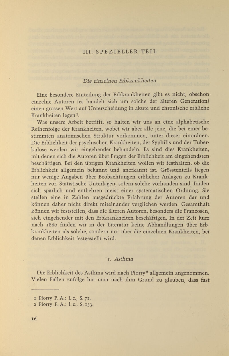 III. SPEZIELLER TEIL Die einzelnen Eibkmnkheiten Eine besondere Einteilung der Erbkrankheiten gibt es nicht, obschon einzelne Autoren (es handelt sich um solche der älteren Generation) einen grossen Wert auf Unterscheidung in akute und chronische erbliche Krankheiten legen Was unsere Arbeit betrifft, so halten wir uns an eine alphabetische Reihenfolge der Krankheiten, wobei wir aber alle jene, die bei einer be¬ stimmten anatomischen Struktur vorkommen, unter dieser einordnen. Die Erblichkeit der psychischen Krankheiten, der Syphilis und der Tuber¬ kulose werden wir eingehender behandeln. Es sind dies Krankheiten, mit denen sich die Autoren über Fragen der Erblichkeit am eingehendsten beschäftigen. Bei den übrigen Krankheiten wollen wir festhalten, ob die Erblichkeit allgemein bekannt und anerkannt ist. Grösstenteils liegen nur wenige Angaben über Beobachtungen erblicher Anlagen zu Krank¬ heiten vor. Statistische Unterlagen, sofern solche vorhanden sind, finden sich spärlich und entbehren meist einer systematischen Ordnung. Sie stellen eine in Zahlen ausgedrückte Erfahrung der Autoren dar und können daher nicht direkt miteinander verglichen werden. Gesamthaft können wir feststellen, dass die älteren Autoren, besonders die Franzosen, sich eingehender mit den Erbkrankheiten beschäftigen. In der Zeit kurz nach i860 finden wir in der Literatur keine Abhandlungen über Erb¬ krankheiten als solche, sondern nur über die einzelnen Krankheiten, bei denen Erblichkeit festgestellt wird. I. Asthma / Die Erblichkeit des Asthma wird nach Piorry^ allgemein angenommen. Vielen Fällen zufolge hat man nach ihm Grund zu glauben, dass fast 1 Piorry P. A.: 1. c., S. 71. 2 Piorry P.A.: L c., S. 133. 16