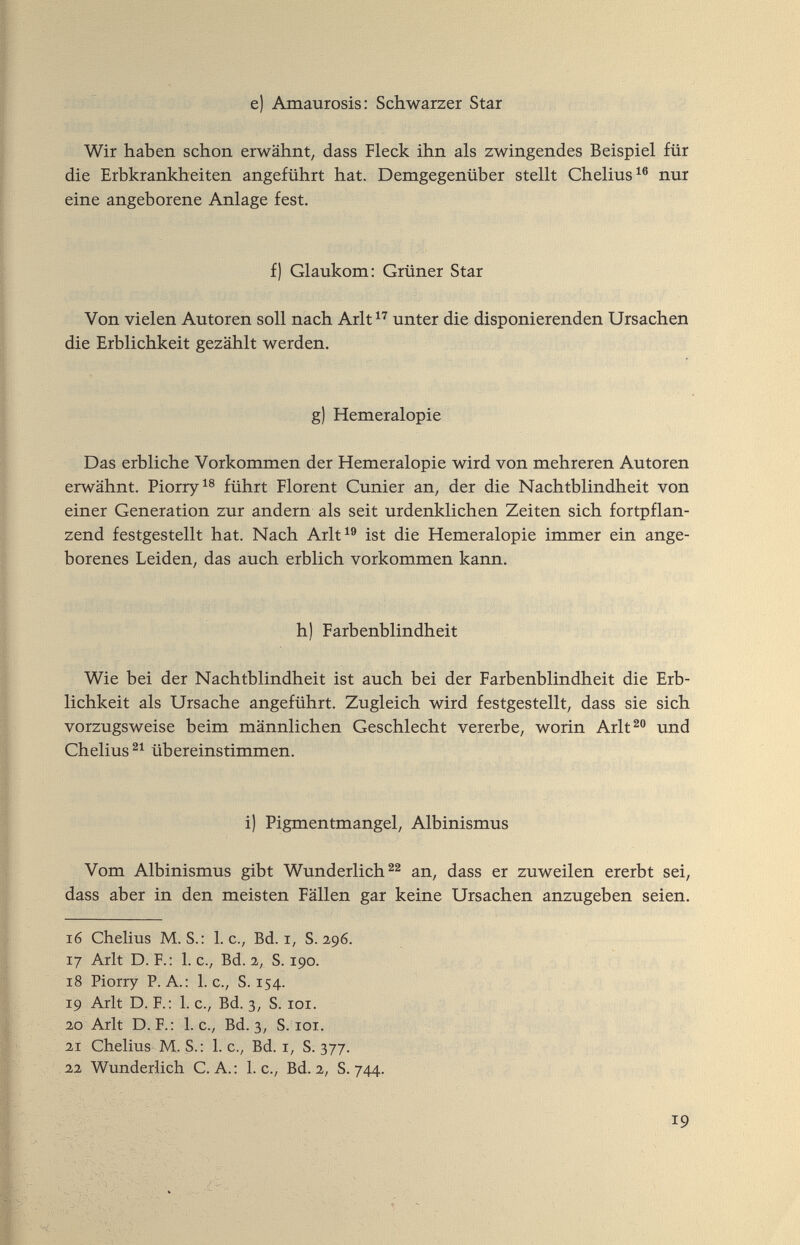 e) Amaurosis: Schwarzer Star Wir haben schon erwähnt, dass Fleck ihn als zwingendes Beispiel für die Erbkrankheiten angeführt hat. Demgegenüber stellt Chelius^® nur eine angeborene Anlage fest. f) Glaukom: Grüner Star Von vielen Autoren soll nach Arlt unter die disponierenden Ursachen die Erblichkeit gezählt werden. g) Hemeralopie Das erbliche Vorkommen der Hemeralopie wird von mehreren Autoren erwähnt. Piorry^s führt Florent Cunier an, der die Nachtblindheit von einer Generation zur andern als seit urdenklichen Zeiten sich fortpflan¬ zend festgestellt hat. Nach Arlt^® ist die Hemeralopie immer ein ange¬ borenes Leiden, das auch erblich vorkommen kann. h) Farbenblindheit Wie bei der Nachtblindheit ist auch bei der Farbenblindheit die Erb¬ lichkeit als Ursache angeführt. Zugleich wird festgestellt, dass sie sich vorzugsweise beim männlichen Geschlecht vererbe, worin Arlt^ und Chelius übereinstimmen. i) Pigmentmangel, Albinismus Vom Albinismus gibt Wunderliche^ an, dass er zuweilen ererbt sei, dass aber in den meisten Fällen gar keine Ursachen anzugeben seien, 16 Chelius M.S.: I.e., Bd. r, S. 2,96. 17 Arlt D. F.: I.e., Bd. 2, S. 190. 18 Piorry P.A.: I.e., S. 154. 19 Arlt D. F.: 1. c., Bd. 3, S. loi. 20 Arlt D. F.: I.e., Bd. 3, S. roi. 21 Chelius M. S.: 1. c., Bd. r, S. 377. 22 Wunderlich C.A.: I.e., Bd. 2, S. 744. 19