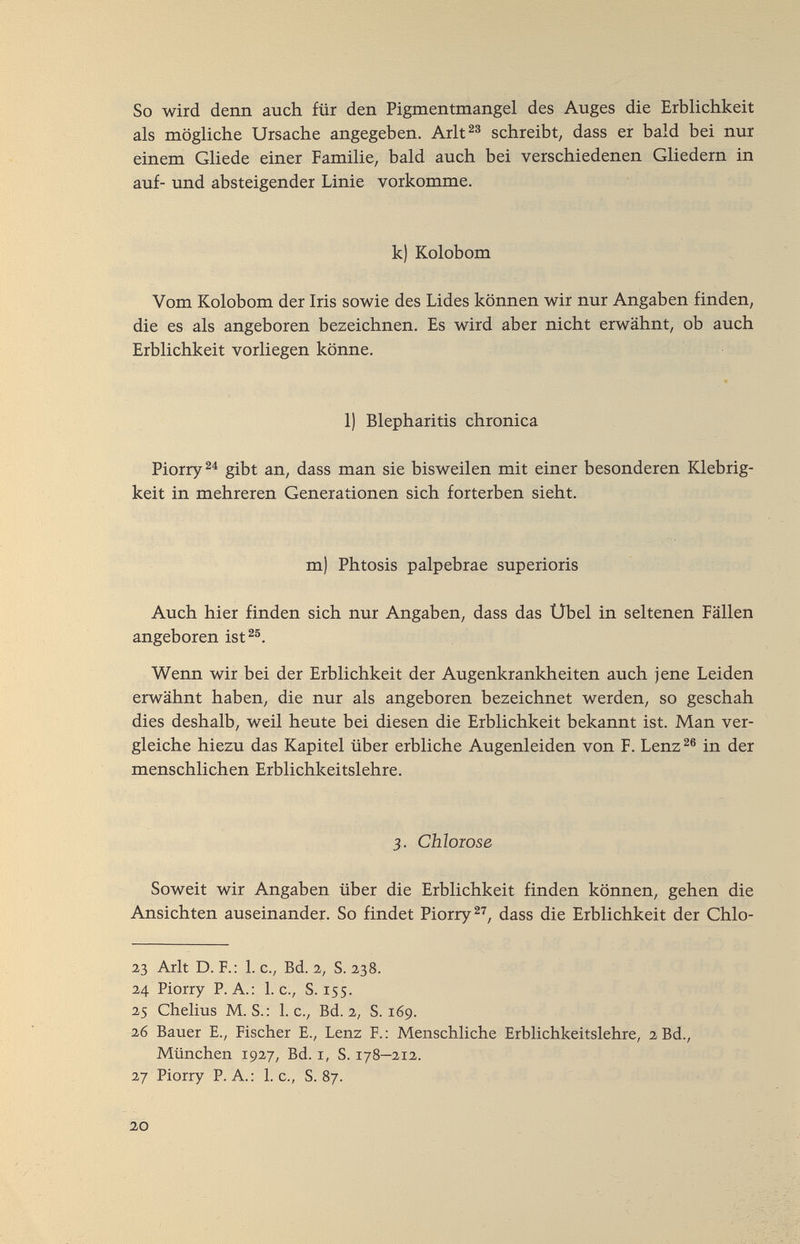 So wird denn auch für den Pigmentnlangel des Auges die Erblichkeit als mögliche Ursache angegeben. Arlt^® schreibt, dass er bald bei nur einem Gliede einer Familie, bald auch bei verschiedenen Gliedern in auf- und absteigender Linie vorkomme. k) Kolobom Vom Kolobom der Iris sowie des Lides können wir nur Angaben finden, die es als angeboren bezeichnen. Es wird aber nicht erwähnt, ob auch Erblichkeit vorliegen könne. 1) Blepharitis chronica Piorry^^ gibt an, dass man sie bisweilen mit einer besonderen Klebrig¬ keit in mehreren Generationen sich forterben sieht. m) Phtosis palpebrae superioris Auch hier finden sich nur Angaben, dass das Übel in seltenen Fällen angeboren ist^®. Wenn wir bei der Erblichkeit der Augenkrankheiten auch jene Leiden erwähnt haben, die nur als angeboren bezeichnet werden, so geschah dies deshalb, weil heute bei diesen die Erblichkeit bekannt ist. Man ver¬ gleiche hiezu das Kapitel über erbliche Augenleiden von F. Lenz^® in der menschlichen Erblichkeitslehre. 3, Chloiose Soweit wir Angaben über die Erblichkeit finden können, gehen die Ansichten auseinander. So findet Piorry^^, dass die Erblichkeit der Chlo- 23 Arlt D. F.: 1. c., Bd. 2, S. 238. 24 Piorry P.A.: I.e., S. 155. 25 Chelius M.S.: I.e., Bd. 2, S. 169. 26 Bauer е., Fischer E., Lenz F. : Menschliche Erblichkeitslehre, 2 Bd., München 1927, Bd. i, S. 178—212. 27 Piorry P. A. : 1. c., S. 87. 20
