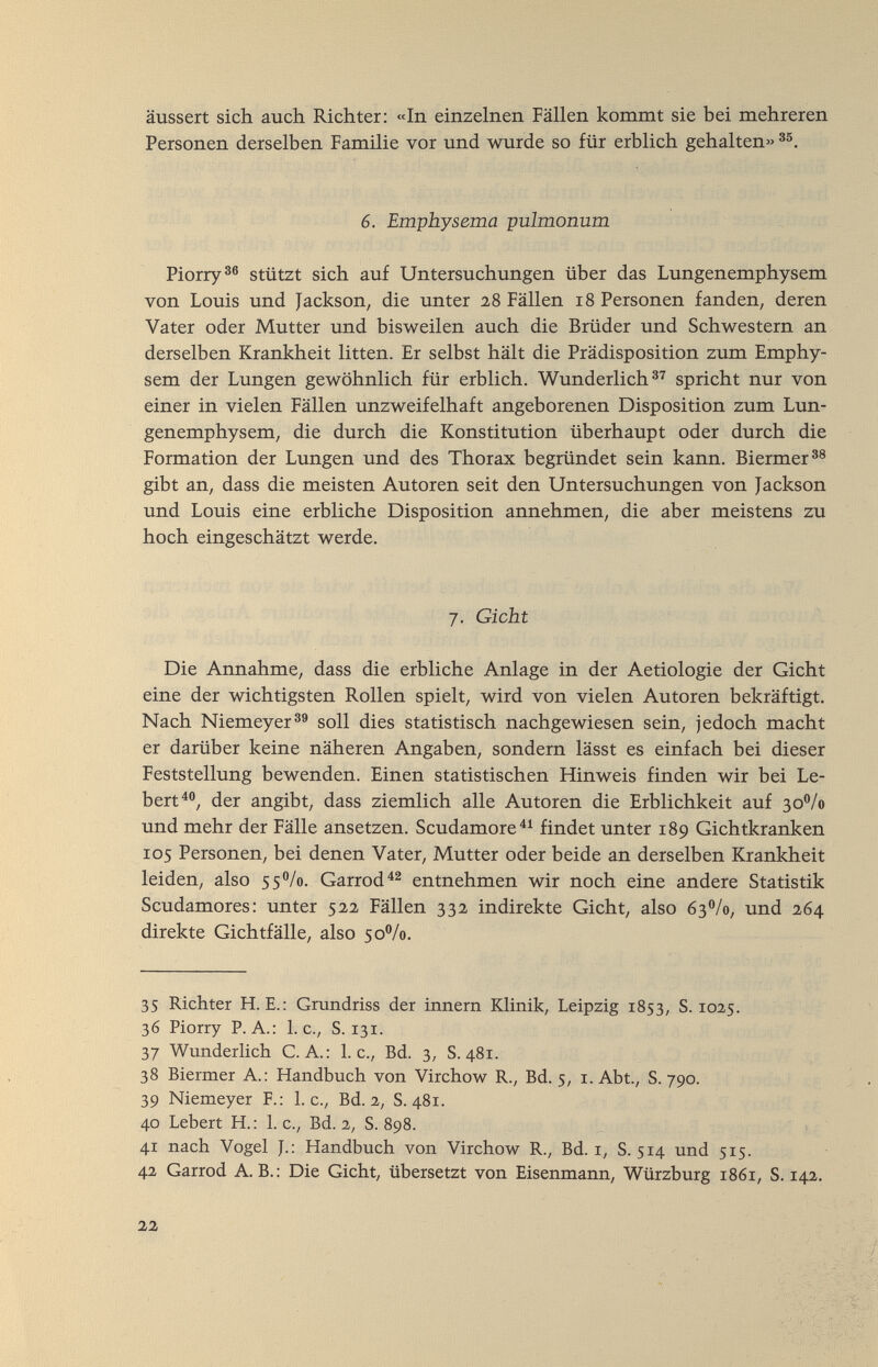 äussert sich auch Richter; «In einzelnen Fällen kommt sie bei mehreren Personen derselben Familie vor und wurde so für erblich gehalten» 6. Emphysema pulmonum Piorry®® stützt sich auf Untersuchungen über das Lungenemphysem von Louis und Jackson, die unter 28 Fällen 18 Personen fanden, deren Vater oder Mutter und bisweilen auch die Brüder und Schwestern an derselben Krankheit litten. Er selbst hält die Prädisposition zum Emphy¬ sem der Lungen gewöhnlich für erblich. Wunderlich®^ spricht nur von einer in vielen Fällen unzweifelhaft angeborenen Disposition zum Lun¬ genemphysem, die durch die Konstitution überhaupt oder durch die Formation der Lungen und des Thorax begründet sein kann. Biermer®® gibt an, dass die meisten Autoren seit den Untersuchungen von Jackson und Louis eine erbliche Disposition annehmen, die aber meistens zu hoch eingeschätzt werde. 7. Gicht Die Annahme, dass die erbliche Anlage in der Aetiologie der Gicht eine der wichtigsten Rollen spielt, wird von vielen Autoren bekräftigt. Nach Niemeyer®® soll dies statistisch nachgewiesen sein, jedoch macht er darüber keine näheren Angaben, sondern lässt es einfach bei dieser Feststellung bewenden. Einen statistischen Hinweis finden wir bei Le- bert^®, der angibt, dass ziemlich alle Autoren die Erblichkeit auf 30^/0 und mehr der Fälle ansetzen. Scudamore^^ findet unter 189 Gichtkranken 105 Personen, bei denen Vater, Mutter oder beide an derselben Krankheit leiden, also 55V0. Garrod entnehmen wir noch eine andere Statistik Scudamores: unter 522 Fällen 332 indirekte Gicht, also 63V0, und 264 direkte Gichtfälle, also 50%. 35 Richter H. E.: Grundriss der innern Klinik, Leipzig 1853, S. 1025. 36 Piorry P.A.: I.e., S. 131. 37 Wunderlich C. A.: L c., Bd. 3, S. 481. 38 Biermer A.: Handbuch von Virchow R., Bd. 5, i. Abt., S. 790. 39 Niemeyer F.: L c., Bd. 2, S. 481. 40 Lebert H.: I.e., Bd. 2, S. 898. 41 nach Vogel J.: Handbuch von Virchow R., Bd. r, S. 5Г4 und 515. 42 Garrod A.B.: Die Gicht, übersetzt von Eisenmann, Würzburg 1861, S. 142. 22