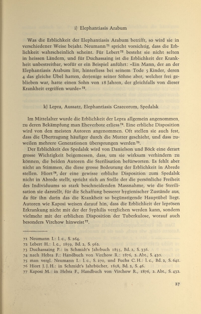 i) Elephantiasis Arabum Was die Erblichkeit der Elephantiasis Arabum betrifft, so wird sie in verschiedener Weise bejaht. Neumannspricht vorsichtig, dass die Erb¬ lichkeit wahrscheinlich scheint. Für Lebert'''^ besteht sie nicht selten in heissen Ländern, und für Duchassaing ist die Erblichkeit der Krank¬ heit unbestreitbar, wofür er ein Beispiel anführt: «Ein Mann, der an der Elephantiasis Arabum litt, hinterliess bei seinem Tode 5 Kinder, deren 4 das gleiche Übel hatten, derjenige seiner Söhne aber, welcher frei ge¬ blieben war, hatte einen Sohn von 18 Jahren, der gleichfalls von dieser Krankheit ergriffen wurde» k) Lepra, Aussatz, Elephantiasis Graecorum, Spedalsk Im Mittelalter wurde die Erblichkeit der Lepra allgemein angenommen, zu deren Bekämpfung man Eheverbote erliess'^^. Eine erbliche Disposition wird von den meisten Autoren angenommen. Oft stellen sie auch fest, dass die Übertragung häufiger durch die Mutter geschieht, und dass zu¬ weilen mehrere Generationen übersprungen werden''®. Der Erblichkeit des Spedalsk wird von Danielson und Böck eine derart grosse Wichtigkeit beigemessen, dass, um sie wirksam verhindern zu können, die beiden Autoren die Sterilisation befürworten. Es fehlt aber nicht an Stimmen, die diese grosse Bedeutung der Erblichkeit in Abrede stellen. Hiort^®, der eine gewisse erbliche Disposition zum Spedalsk nicht in Abrede stellt, spricht sich an Stelle der die persönliche Freiheit des Individuums so stark beschneidenden Massnahme, wie die Sterili¬ sation sie darstellt, für die Schaffung besserer hygienischer Zustände aus, da für ihn darin das die Krankheit so begünstigende Hauptübel liegt. Autoren wie Kaposi weisen darauf hin, dass die Erblichkeit der leprösen Erkrankung nicht mit der der Syphilis verglichen werden kann, sondern vielmehr mit der erblichen Disposition der Tuberkulose, worauf auch besonders Virchow hinweist''^. yi Neumann L: I.e., S. 264. 72 Lebert H.: I.e., 1859, Bd. 2, S. 962. 73 Duchassaing P.: in Schmidt's Jahrbuch 1855, Bd. 2, S. 336. 74 nach Hebra F.: Handbuch von Virchow R.: 1876, 2. Abt.; S. 430- 75 man vergi. Neumann I.: I.e., S. 270, und Fuchs C. H.: I.e., Bd. 2, S. 641. 76 Hiort J. J. H.: in Schmidt's Jahrbücher, 1858, Bd. 2, S. 46. 77 Kaposi M.: in Hebra F., Handbuch von Virchow R., Г876, 2. Abt., S. 432.