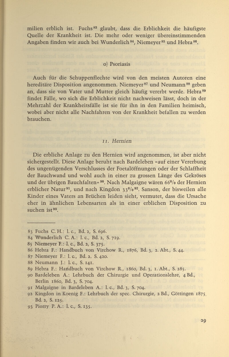 milien erblich ist. Fuchs glaubt/ dass die Erblichkeit die häufigste Quelle der Krankheit ist. Die mehr oder weniger übereinstimmenden Angaben finden wir auch bei Wunderlich®^, Niemeyer®® und Hebra®®. о) Psoriasis Auch für die Schuppenflechte wird von den meisten Autoren eine hereditäre Disposition angenommen. Niemeyer®'' und Neumann®® geben an, dass sie von Vater und Mutter gleich häufig vererbt werde. Hebra®® findet Fälle, wo sich die Erblichkeit nicht nachweisen lässt, doch in der Mehrzahl der Krankheitsfälle ist sie für ihn in den Familien heimisch, wobei aber nicht alle Nachfahren von der Krankheit befallen zu werden brauchen. ii. Hernien Die erbliche Anlage zu den Hernien wird angenommen, ist aber nicht sichergestellt. Diese Anlage beruht nach Bardeleben «auf einer Vererbung des ungenügenden Verschlusses der Foetalöffnungen oder der Schlaffheit der Bauchwand und wohl auch in einer zu grossen Länge des Gekröses und der übrigen Bauchfalten» Nach Malgaigne wären 66®/o der Hernien erblicher Natur und nach Kingdon зз^/о®^. Sanson, der bisweilen alle Kinder eines Vaters an Brüchen leiden sieht, vermutet, dass die Ursache eher in ähnlichen Lebensarten als in einer erblichen Disposition zu suchen ist®®. 83 Fuchs C. H.: I.e., Bd. 2, S. 696. 84 Wunderlich C. A.: I.e., Bd. 2, S. 719. 85 Niemeyer F.: 1. c., Bd. 2, S. 375. 86 Hebra F.: Handbuch von Virchow R., 1876, Bd. 3, 2. Abt., S. 44. 87 Niemeyer F.: I. e., Bd. 2, S. 420. 88 Neumann J.: L c., S. 14г. 89 Hebra F.: Handbuch von Virchow R., г8бо, Bd. 3, i.Abt., S. 285. 90 Bardeleben A.: Lehrbuch der Chirurgie und Operationslehre, 4 Bd., Berlin r86o, Bd. 3, S. 704. 91 Malgaigne in Bardeleben A.: L c., Bd. 3, S. 704. 92 Kingdon in Koenig F.: Lehrbuch der spec. Chirurgie, 2Bd., Göttingen Г875, Bd. 2, S. Г25-. 93 Piorry P.A.: L c., S. 135. ^