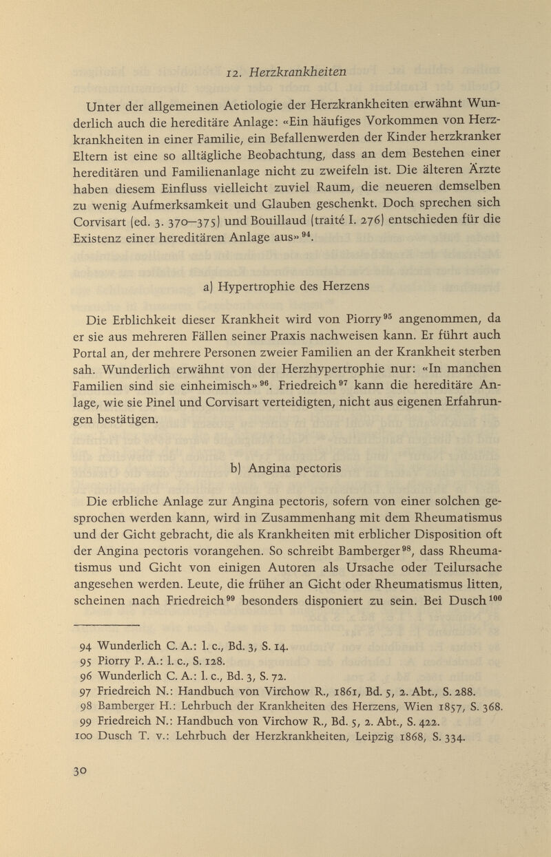 12. Heizkiankheiten Unter der allgemeinen Aetiologie der Herzkrankheiten erwähnt Wun¬ derlich auch die hereditäre Anlage; «Ein häufiges Vorkommen von Herz¬ krankheiten in einer Familie, ein Befallenwerden der Kinder herzkranker Eltern ist eine so alltägliche Beobachtung, dass an dem Bestehen einer hereditären und Familienanlage nicht zu zweifeln ist. Die älteren Ärzte haben diesem Einfluss vielleicht zuviel Raum, die neueren demselben zu wenig Aufmerksamkeit und Glauben geschenkt. Doch sprechen sich Corvisart (ed. 3. 370—375) und Bouillaud (traité I. 276) entschieden für die Existenz einer hereditären Anlage aus« a) Hypertrophie des Herzens Die Erblichkeit dieser Krankheit wird von Piorry®® angenommen, da er sie aus mehreren Fällen seiner Praxis nachweisen kann. Er führt auch Portal an, der mehrere Personen zweier Familien an der Krankheit sterben sah. Wunderlich erwähnt von der Herzhypertrophie nur: «In manchen Familien sind sie einheimisch»®®. Friedreich®^ kann die hereditäre An¬ lage, wie sie Pinel und Corvisart verteidigten, nicht aus eigenen Erfahrun¬ gen bestätigen. b) Angina pectoris I Die erbliche Anlage zur Angina pectoris, sofern von einer solchen ge¬ sprochen werden kann, wird in Zusammenhang mit dem Rheumatismus und der Gicht gebracht, die als Krankheiten mit erblicher Disposition oft der Angina pectoris vorangehen. So schreibt Bamberger dass Rheuma¬ tismus und Gicht von einigen Autoren als Ursache oder Teilursache angesehen werden. Leute, die früher an Gicht oder Rheumatismus litten, scheinen nach Friedreich besonders disponiert zu sein. Bei Dusch 94 Wunderlich C. A.: 1. c., Bd. 3, S. 14. 95 Piorry P. A.: 1. c., S. 128. 96 Wunderlich C. A. : 1. c., Bd. 3, S. 72. 97 Friedreich N.: Handbuch von Virchow R., 1861, Bd. 5, 2. Abt., S. 288. 98 Bamberger H.: Lehrbuch der Krankheiten des Herzens, Wien 1857, S. 368. 99 Friedreich N.: Handbuch von Virchow R., Bd. 5, 2. Abt., S. 422. roo Dusch T. v.; Lehrbuch der Herzkrankheiten, Leipzig 1868, S. 334. 30