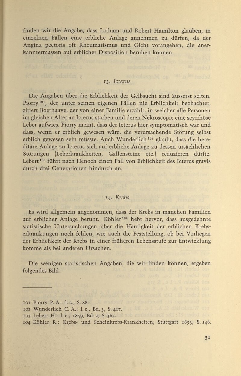 finden wir die Angabe, dass Latham und Robert Hamilton glauben, in einzelnen Fällen eine erbliche Anlage annehmen zu dürfen, da der Angina pectoris oft Rheumatismus und Gicht vorangehen, die aner- kanntermassen auf erblicher Disposition beruhen können. 13. Ictems Die Angaben über die Erblichkeit der Gelbsucht sind äusserst selten. Piorry^''^ der unter seinen eigenen Fällen nie Erblichkeit beobachtet, zitiert Boerhaave, der von einer Familie erzählt, in welcher alle Personen im gleichen Alter an Icterus starben und deren Nekroscopie eine scyrrhöse Leber aufwies. Piorry meint, dass der Icterus hier symptomatisch war und dass, wenn er erblich gewesen wäre, die verursachende Störung selbst erblich gewesen sein müsste. Auch Wunderliche®^ glaubt, dass die here¬ ditäre Anlage zu Icterus sich auf erbliche Anlage zu dessen ursächlichen Störungen (Leberkrankheiten, Gallensteine etc.) reduzieren dürfte. Lebert^®^ führt nach Henoch einen Fall von Erblichkeit des Icterus gravis durch drei Generationen hindurch an. 14. Krebs Es wird allgemein angenommen, dass der Krebs in manchen Familien auf erblicher Anlage beruht. Köhler hebt hervor, dass ausgedehnte statistische Untersuchungen über die Häufigkeit der erblichen Krebs¬ erkrankungen noch fehlen, wie auch die Feststellung, ob bei Vorliegen der Erblichkeit der Krebs in einer früheren Lebensstufe zur Entwicklung komme als bei anderen Ursachen. Die wenigen statistischen Angaben, die wir finden können, ergeben folgendes Bild: 101 Piorry P.A.: I.e., S. 88. 102 Wunderlich C. A.: I.e., Bd. 3, S. 417. 103 Lebert H.: I.e., 1859, Bd. 2, S. 363. Г04 Köhler R.: Krebs- und Scheinkrebs-Krankheiten, Stuttgart Г853, S. 148. 31