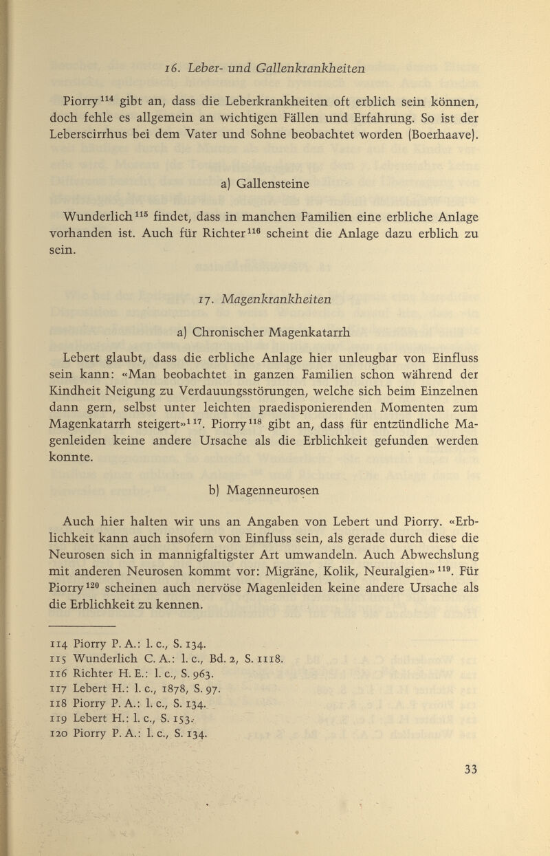 16. Lebei- und Gallenkiankbeiten Piorry^^^ gibt an, dass die Leberkranlcheiten oft erblich sein können, doch fehle es allgemein an wichtigen Fällen und Erfahrung. So ist der Leberscirrhus bei dem Vater und Sohne beobachtet worden (Boerhaave). a) Gallensteine Wunderliche^® findet, dass in manchen Familien eine erbliche Anlage vorhanden ist. Auch für Richter scheint die Anlage dazu erblich zu sein. 17. Magenkrankheiten a) Chronischer Magenkatarrh Lebert glaubt, dass die erbliche Anlage hier unleugbar von Einfluss sein kann: «Man beobachtet in ganzen Familien schon während der Kindheit Neigung zu Verdauungsstörungen, welche sich beim Einzelnen dann gern, selbst unter leichten praedisponierenden Momenten zum Magenkatarrh steigert»^ Piorry^^® gibt an, dass für entzündliche Ma¬ genleiden keine andere Ursache als die Erblichkeit gefunden werden konnte. b) Magenneurosen Auch hier halten wir uns an Angaben von Lebert und Piorry. «Erb¬ lichkeit kann auch insofern von Einfluss sein, als gerade durch diese die Neurosen sich in mannigfaltigster Art umwandeln. Auch Abwechslung mit anderen Neurosen kommt vor: Migräne, Kolik, Neuralgien» Für Piorry scheinen auch nervöse Magenleiden keine andere Ursache als die Erblichkeit zu kennen. 114 Piorry P. A.: I. c., S. 134. 115 Wunderlich C. A.: I.e., Bd. 2, S. iri8. 116 Richter H. E.: I.e., S. 963. 117 Lebert H.: I.e., 1878, S. 97. 118 Piorry P. A.: 1. c., S. 134.^ _ 119 Lebert H.: 1. c., S. Г53.- Г2,о Piorry P. A.: 1. е., S. 134. 33