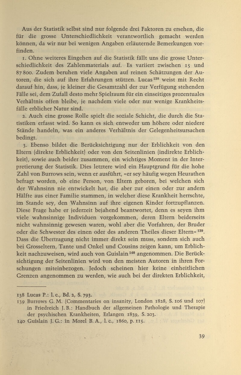 Aus der Statistik selbst sind nur folgende drei Faktoren zu ersehen, die für die grosse Unterschiedlichkeit verantwortlich gemacht werden können, da wir nur bei wenigen Angaben erläuternde Bemerkungen vor¬ finden. 1. Ohne weiteres Eingehen auf die Statistik fällt uns die grosse Unter¬ schiedlichkeit des Zahlenmaterials auf. Es variiert zwischen 15 und 87800. Zudem beruhen viele Angaben auf reinen Schätzungen der Au¬ toren, die sich auf ihre Erfahrungen stützen. Lucas weist mit Recht darauf hin, dass, je kleiner die Gesamtzahl der zur Verfügung stehenden Fälle sei, dem Zufall desto mehr Spielraum für ein einseitiges prozentuales Verhältnis offen bleibe, je nachdem viele oder nur wenige Krankheits¬ fälle erblicher Natur sind. 2. Auch eine grosse Rolle spielt die soziale Schicht, die durch die Sta¬ tistiken erfasst wird. So kann es sich entweder um höhere oder niedere Stände handeln, was ein anderes Verhältnis der Gelegenheitsursachen bedingt. 3. Ebenso bildet die Berücksichtigung nur der Erblichkeit von den Eltern (direkte Erblichkeit) oder von den Seitenlinien (indirekte Erblich¬ keit), sowie auch beider zusammen, ein wichtiges Moment in der Inter¬ pretierung der Statistik. Dies letztere wird ein Hauptgrund für die hohe Zahl von Burrows sein, wenn er ausführt, «er sey häufig wegen Heurathen befragt worden, ob eine Person, von Eltern geboren, bei welchen sich der Wahnsinn nie entwickelt hat, die aber zur einen oder zur andern Hälfte aus einer Familie stammen, in welcher diese Krankheit herrschte, im Stande sey, den Wahnsinn auf ihre eigenen Kinder fortzupflanzen. Diese Frage habe er jederzeit bejahend beantwortet, denn es seyen ihm viele wahnsinnige Individuen vorgekommen, deren Eltern beiderseits nicht wahnsinnig gewesen waren, wohl aber die Vorfahren, der Bruder oder die Schwester des einen oder des anderen Theiles dieser Eltern» Dass die Übertragung nicht immer direkt sein muss, sondern sich auch bei Grosseltern, Tante und Onkel und Cousins zeigen kann, um Erblich¬ keit nachzuweisen, wird auch von Guislain angenommen. Die Berück¬ sichtigung der Seitenlinien wird von den meisten Autoren in ihren For¬ schungen miteinbezogen. Jedoch scheinen hier keine einheitlichen Grenzen angenommen zu werden, wie auch bei der direkten Erblichkeit, 138 Lucas P.: L e., Bd. 2, S. 793. 139 Burrows G. M. (Coramentaries on insanity, London 1828, S. 106 und 107) in Friedreich J. В. ; Handbuch der allgemeinen Pathologie und Therapie der psychischen Krankheiten, Erlangen 1839, S. 203. Г40 Guislain J. G.: in Morel B. A., L c., i860, p. 115. 39