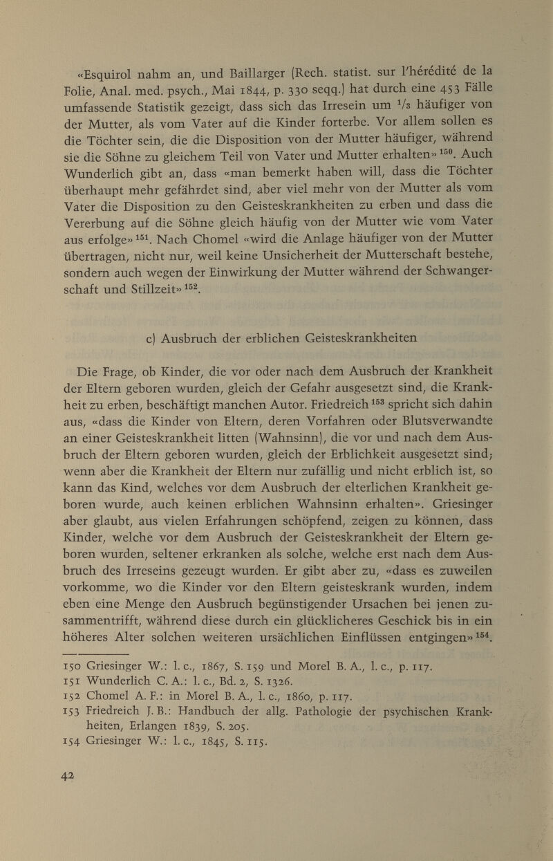 «Esquirol nahm an, und Baillarger (Rech, statist, sur l'hérédité de la Folie, Anal. med. psych., Mai 1844, p. 330 seqq.) hat durch eine 453 Fälle umfassende Statistik gezeigt, dass sich das Irresein um ^/3 häufiger von der Mutter, als vom Vater auf die Kinder forterbe. Vor allem sollen es die Töchter sein, die die Disposition von der Mutter häufiger, während sie die Söhne zu gleichem Teil von Vater und Mutter erhalten» Auch Wunderlich gibt an, dass «man bemerkt haben 4vill, dass die Töchter überhaupt mehr gefährdet sind, aber viel mehr von der Mutter als vom Vater die Disposition zu den Geisteskrankheiten zu erben und dass die Vererbung auf die Söhne gleich häufig von der Mutter wie vom Vater aus erfolge» Nach Chomel «wird die Anlage häufiger von der Mutter übertragen, nicht nur, weil keine Unsicherheit der Mutterschaft bestehe, sondern auch wegen der Einwirkung der Mutter während der Schwanger¬ schaft und Stillzeit» c) Ausbruch der erblichen Geisteskrankheiten Die Frage, ob Kinder, die vor oder nach dem Ausbruch der Krankheit der Eltern geboren wurden, gleich der Gefahr ausgesetzt sind, die Krank¬ heit zu erben, beschäftigt manchen Autor. Friedreich spricht sich dahin aus, «dass die Kinder von Eltern, deren Vorfahren oder Blutsverwandte an einer Geisteskrankheit litten (Wahnsinn), die vor und nach dem Aus¬ bruch der Eltern geboren wurden, gleich der Erblichkeit ausgesetzt sind; wenn aber die Krankheit der Eltern nur zufällig und nicht erblich ist, so kann das Kind, welches vor dem Ausbruch der elterlichen Krankheit ge¬ boren wurde, auch keinen erblichen Wahnsinn erhalten». Griesinger aber glaubt, aus vielen Erfahrungen schöpfend, zeigen zu können, dass Kinder, welche vor dem Ausbruch der Geisteskrankheit der Eltern ge¬ boren wurden, seltener erkranken als solche, welche erst nach dem Aus¬ bruch des Irreseins gezeugt wurden. Er gibt aber zu, «dass es zuweilen vorkomme, wo die Kinder vor den Eltern geisteskrank wurden, indem eben eine Menge den Ausbruch begünstigender Ursachen bei jenen zu¬ sammentrifft, während diese durch ein glücklicheres Geschick bis in ein höheres Alter solchen weiteren ursächlichen Einflüssen entgingen» 150 Griesinger W.: I.e., Г867, S. 159 und Morel B. A., I.e., p. 117. 151 Wunderlich C. A.: I.e., Bd. 2, S. 1326. 152 Chomel A. F.: in Morel B. A., I.e., i860, p. 117. 153 Friedreich J. В.: Handbuch der allg. Pathologie der psychischen Krank¬ heiten, Erlangen 1839, S. 205. 154 Griesinger W.: I.e., 1845, S. 115. 42