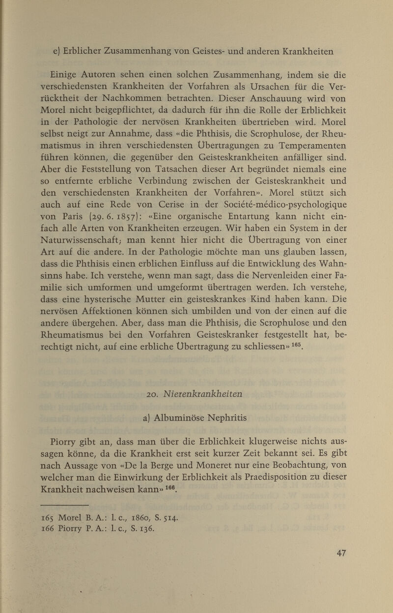 e) Erblicher Zusaramenhang von Geistes- und anderen Krankheiten Einige Autoren sehen einen solchen Zusammenhang, indem sie die verschiedensten Krankheiten der Vorfahren als Ursachen für die Ver¬ rücktheit der Nachkommen betrachten. Dieser Anschauung wird von Morel nicht beigepflichtet, da dadurch für ihn die Rolle der Erblichkeit in der Pathologie der nervösen Krankheiten übertrieben wird. Morel selbst neigt zur Annahme, dass «die Phthisis, die Scrophulose, der Rheu¬ matismus in ihren verschiedensten Übertragungen zu Temperamenten führen können, die gegenüber den Geisteskrankheiten anfälliger sind. Aber die Feststellung von Tatsachen dieser Art begründet niemals eine so entfernte erbliche Verbindung zwischen der Geisteskrankheit und den verschiedensten Krankheiten der Vorfahren«. Morel stützt sich auch auf eine Rede von Cerise in der Société-médico-psychologique von Paris (29.6.1857): «Eine organische Entartung kann nicht ein¬ fach alle Arten von Krankheiten erzeugen. Wir haben ein System in der Naturwissenschaft; man kennt hier nicht die Übertragung von einer Art auf die andere. In der Pathologie möchte man uns glauben lassen, dass die Phthisis einen erblichen Einfluss auf die Entwicklung des Wahn¬ sinns habe. Ich verstehe, wenn man sagt, dass die Nervenleiden einer Fa¬ milie sich umformen und umgeformt übertragen werden. Ich verstehe, dass eine hysterische Mutter ein geisteskrankes Kind haben kann. Die nervösen Affektionen können sich umbilden und von der einen auf die andere übergehen. Aber, dass man die Phthisis, die Scrophulose und den Rheumatismus bei den Vorfahren Geisteskranker festgestellt hat, be¬ rechtigt nicht, auf eine erbliche Übertragung zu schliessen» 20. Nieienkiankheiten a) Albuminöse Nephritis Piorry gibt an, dass man über die Erblichkeit klugerweise nichts aus¬ sagen könne, da die Krankheit erst seit kurzer Zeit bekannt sei. Es gibt nach Aussage von «De la Berge und Moneret nur eine Beobachtung, von welcher man die Einwirkung der Erblichkeit als Praedisposition zu dieser Krankheit nachweisen kann» 165 Morel B.A.: I.e., i860, S. 514. 166 Piorry P.A.: I.e., S. 136. 47