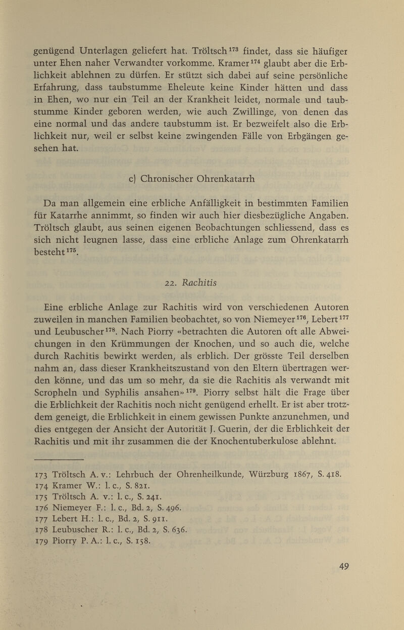 genügend Unterlagen geliefert hat. Tröltsch findet, dass sie häufiger unter Ehen naher Verwandter vorkomme. Kramer glaubt aber die Erb¬ lichkeit ablehnen zu dürfen. Er stützt sich dabei auf seine persönliche Erfahrung; dass taubstumme Eheleute keine Kinder hätten und dass in Ehen, wo nur ein Teil an der Krankheit leidet, normale und taub¬ stumme Kinder geboren werden, wie auch Zwillinge, von denen das eine normal und das andere taubstumm ist. Er bezweifelt also die Erb¬ lichkeit nur, weil er selbst keine zwingenden Fälle von Erbgängen ge¬ sehen hat. c) Chronischer Ohrenkatarrh Da man allgemein eine erbliche Anfälligkeit in bestimmten Familien für Katarrhe annimmt, so finden wir auch hier diesbezügliche Angaben. Tröltsch glaubt, aus seinen eigenen Beobachtungen schliessend, dass es sich nicht leugnen lasse, dass eine erbliche Anlage zum Ohrenkatarrh besteht®. 22. Rachitis Eine erbliche Anlage zur Rachitis wird von verschiedenen Autoren zuweilen in manchen Familien beobachtet, so von Niemeyer Lebert^'''^ und Leubuscher^'''®. Nach Piorry «betrachten die Autoren oft alle Abwei¬ chungen in den Krümmungen der Knochen, und so auch die, welche durch Rachitis bewirkt werden, als erblich. Der grösste Teil derselben nahm an, dass dieser Krankheitszustand von den Eltern übertragen wer¬ den könne, und das um so mehr, da sie die Rachitis als verwandt mit Scropheln und Syphilis ansahen» Piorry selbst hält die Frage über die Erblichkeit der Rachitis noch nicht genügend erhellt. Er ist aber trotz¬ dem geneigt, die Erblichkeit in einem gewissen Punkte anzunehmen, und dies entgegen der Ansicht der Autorität J. Guerin, der die Erblichkeit der Rachitis und mit ihr zusammen die der Knochentuberkulose ablehnt. 173 Tröltsch A.V.: Lehrbuch der Ohrenheilkunde, Würzburg 1867, S. 418. 174 Kramer W.: I.e., S. 821. 175 Tröltsch A. v.: I.e., S. 241. 176 Niemeyer F.: I.e., Bd. 2, S. 496. Г77 Lebert H.; I.e., Bd. 2, S. 91г. 178 Leubuscher R.: I.e., Bd. 2, S. 636. 179 Piorry P.A.; I.e., S. 158. 49
