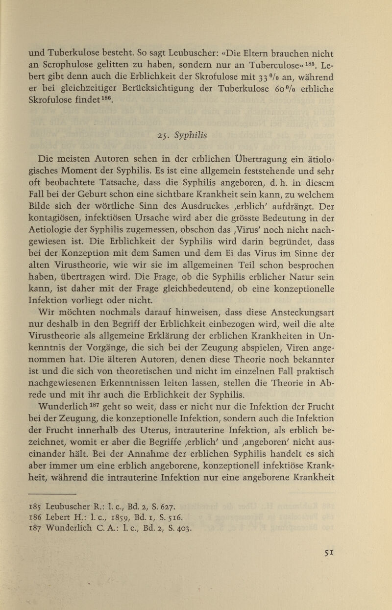 und Tuberkulose besteht. So sagt Leubuscher: «Die Eltern brauchen nicht an Scrophulose gelitten zu haben, sondern nur an Tuberculose» Le- bert gibt denn auch die Erblichkeit der Skrofulöse mit 33 /o an, während er bei gleichzeitiger Berücksichtigung der Tuberkulose 60 /0 erbliche Skrofulöse findet^®®. 25. Syphilis Die meisten Autoren sehen in der erblichen Übertragung ein ätiolo¬ gisches Moment der Syphilis. Es ist eine allgemein feststehende und sehr oft beobachtete Tatsache, dass die Syphilis angeboren, d. h. in diesem Fall bei der Geburt schon eine sichtbare Krankheit sein kann, zu welchem Bilde sich der wörtliche Sinn des Ausdruckes ,erblich' aufdrängt. Der kontagiösen, infektiösen Ursache wird aber die grösste Bedeutung in der Aetiologie der Syphilis zugemessen, obschon das ,Virus' noch nicht nach¬ gewiesen ist. Die Erblichkeit der Syphilis wird darin begründet, dass bei der Konzeption mit dem Samen und dem Ei das Virus im Sinne der alten Virustheorie, wie wir sie im allgemeinen Teil schon besprochen haben, übertragen wird. Die Frage, ob die Syphilis erblicher Natur sein kann, ist daher mit der Frage gleichbedeutend, ob eine konzeptionelle Infektion vorliegt oder nicht. Wir möchten nochmals darauf hinweisen, dass diese Ansteckungsart nur deshalb in den Begriff der Erblichkeit einbezogen wird, weil die alte Virustheorie als allgemeine Erklärung der erblichen Krankheiten in Un¬ kenntnis der Vorgänge, die sich bei der Zeugung abspielen, Viren ange¬ nommen hat. Die älteren Autoren, denen diese Theorie noch bekannter ist und die sich von theoretischen und nicht im einzelnen Fall praktisch nachgewiesenen Erkenntnissen leiten lassen, stellen die Theorie in Ab¬ rede und mit ihr auch die Erblichkeit der Syphilis. Wunderlich geht so weit, dass er nicht nur die Infektion der Frucht bei der Zeugung, die konzeptionelle Infektion, sondern auch die Infektion der Frucht innerhalb des Uterus, intrauterine Infektion, als erblich be¬ zeichnet, womit er aber die Begriffe ,erblich' und ,angeboren' nicht aus¬ einander hält. Bei der Annahme der erblichen Syphilis handelt es sich aber immer um eine erblich angeborene, konzeptionell infektiöse Krank¬ heit, während die intrauterine Infektion nur eine angeborene Krankheit 185 Leubuscher R.: 1. c., Bd. 2, S. 627. 186 Lebert H.: I.e., 1859, Bd. i, S. 516. 187 Wunderlich C. A.: I.e., Bd. 2, S. 403. 51