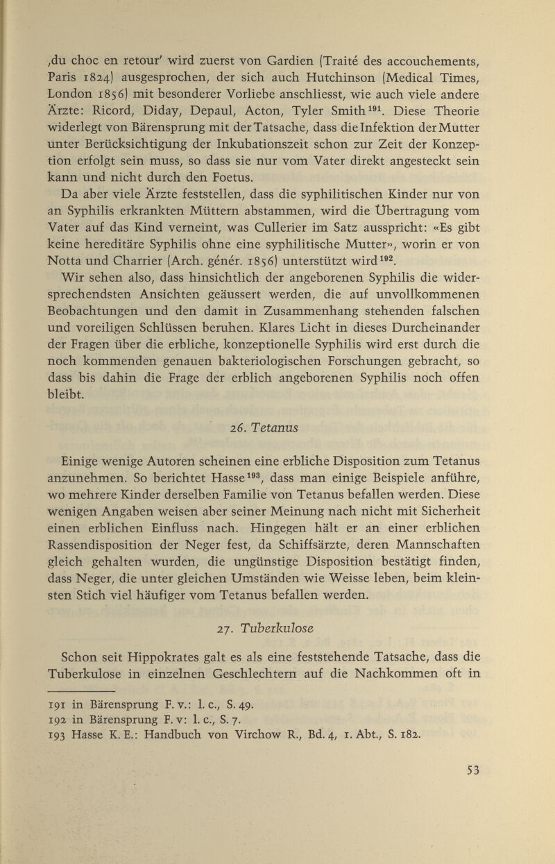 ,du choc en retour' wird zuerst von Gardien (Traité des accouchements, Paris 1824) ausgesprochen, der sich auch Hutchinson (Medical Times, London 1856) mit besonderer Vorliebe anschliesst, wie auch viele andere Ärzte: Ricord, Diday, Depaul, Acton, Tyler SmithDiese Theorie widerlegt von Bärensprung mit der Tatsache, dass die Infektion der Mutter unter Berücksichtigung der Inkubationszeit schon zur Zeit der Konzep¬ tion erfolgt sein muss, so dass sie nur vom Vater direkt angesteckt sein kann und nicht durch den Foetus. Da aber viele Ärzte feststellen, dass die syphilitischen Kinder nur von an Syphilis erkrankten Müttern abstammen, wird die Übertragung vom Vater auf das Kind verneint, was Cullerier im Satz ausspricht: «Es gibt keine hereditäre Syphilis ohne eine syphilitische Mutter», worin er von Notta und Charrier (Arch, génér. 1856) unterstützt wird^®^. Wir sehen also, dass hinsichtlich der angeborenen Syphilis die wider¬ sprechendsten Ansichten geäussert werden, die auf unvollkommenen Beobachtungen und den damit in Zusammenhang stehenden falschen und voreiligen Schlüssen beruhen. Klares Licht in dieses Durcheinander der Fragen über die erbliche, konzeptionelle Syphilis wird erst durch die noch kommenden genauen bakteriologischen Forschungen gebracht, so dass bis dahin die Frage der erblich angeborenen Syphilis noch offen bleibt. 16. Tetarms Einige wenige Autoren scheinen eine erbliche Disposition zum Tetanus anzunehmen. So berichtet Hasse dass man einige Beispiele anführe, wo mehrere Kinder derselben Familie von Tetanus befallen werden. Diese wenigen Angaben weisen aber seiner Meinung nach nicht mit Sicherheit einen erblichen Einfluss nach. Hingegen hält er an einer erblichen Rassendisposition der Neger fest, da Schiffsärzte, deren Mannschaften gleich gehalten wurden, die ungünstige Disposition bestätigt finden, dass Neger, die unter gleichen Umständen wie Weisse leben, beim klein¬ sten Stich viel häufiger vom Tetanus befallen werden. 27. Tuberkulose Schon seit Hippokrates galt es als eine feststehende Tatsache, dass die Tuberkulose in einzelnen Geschlechtern auf die Nachkommen oft in 191 in Bärensprung F. v.: Lg., S. 49. 192 in Bärensprung F. v: I. c., S. 7. Г93 Hasse K. В.: Handbuch von Virchow R., Bd. 4, i. Abt., S. 182. 53