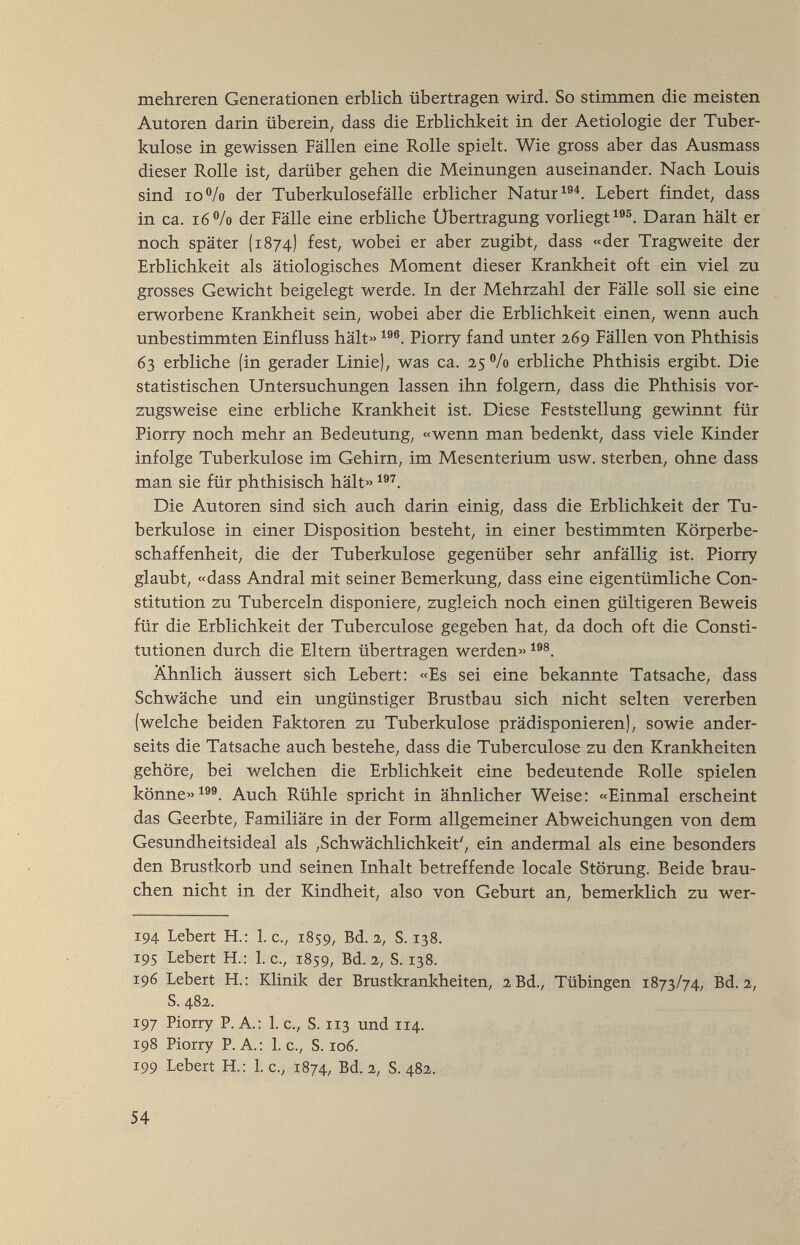 mehreren Generationen erblich übertragen wird. So stimmen die meisten Autoren darin überein, dass die Erblichkeit in der Aetiologie der Tuber¬ kulose in gewissen Fällen eine Rolle spielt. Wie gross aber das Ausmass dieser Rolle ist, darüber gehen die Meinungen auseinander. Nach Louis sind io°/o der Tuberkulosefälle erblicher Natur Lebert findet, dass in ca. i6/o der Fälle eine erbliche Übertragung vorliegt Daran hält er noch später (1874) fest, wobei er aber zugibt, dass «der Tragweite der Erblichkeit als ätiologisches Moment dieser Krankheit oft ein viel zu grosses Gewicht beigelegt werde. In der Mehrzahl der Fälle soll sie eine erworbene Krankheit sein, wobei aber die Erblichkeit einen, wenn auch unbestimmten Einfluss hält« Piorry fand unter 269 Fällen von Phthisis 63 erbliche (in gerader Linie), was ca. 25 % erbliche Phthisis ergibt. Die statistischen Untersuchungen lassen ihn folgern, dass die Phthisis vor¬ zugsweise eine erbliche Krankheit ist. Diese Feststellung gewinnt für Piorry noch mehr an Bedeutung, «wenn man bedenkt, dass viele Kinder infolge Tuberkulose im Gehirn, im Mesenterium usw. sterben, ohne dass man sie für phthisisch hält» Die Autoren sind sich auch darin einig, dass die Erblichkeit der Tu¬ berkulose in einer Disposition besteht, in einer bestimmten Körperbe¬ schaffenheit, die der Tuberkulose gegenüber sehr anfällig ist. Piorry glaubt, «dass Andrai mit seiner Bemerkung, dass eine eigentümliche Con¬ stitution zu Tuberceln disponiere, zugleich noch einen gültigeren Beweis für die Erblichkeit der Tuberculose gegeben hat, da doch oft die Consti¬ tutionen durch die Eltern übertragen werden» Ähnlich äussert sich Lebert: «Es sei eine bekannte Tatsache, dass Schwäche und ein ungünstiger Brustbau sich nicht selten vererben (welche beiden Faktoren zu Tuberkulose prädisponieren), sowie ander¬ seits die Tatsache auch bestehe, dass die Tuberculose zu den Krankheiten gehöre, bei welchen die Erblichkeit eine bedeutende Rolle spielen könne» Auch Rühle spricht in ähnlicher Weise: «Einmal erscheint das Geerbte, Familiäre in der Form allgemeiner Abweichungen von dem Gesundheitsideal als ,Schwächlichkeit', ein andermal als eine besonders den Brustkorb und seinen Inhalt betreffende locale Störung. Beide brau¬ chen nicht in der Kindheit, also von Geburt an, bemerklich zu wer- 194 Lebert H.: I.e., 1859, Bd. 2, S. 138. 195 Lebert H.: L c., 1859, Bd. 2, S. 138. 196 Lebert H.: Klinik der Brustkrankheiten, 2 Bd., Tübingen 1873/74, Bd. 2, S. 482. 197 Piorry P. A.: L c., S. 113 und 114. 198 Piorry P.A.: I.e., S. ro6. 199 Lebert H.: I.e., 1874, Bd. 2, S. 482. 54