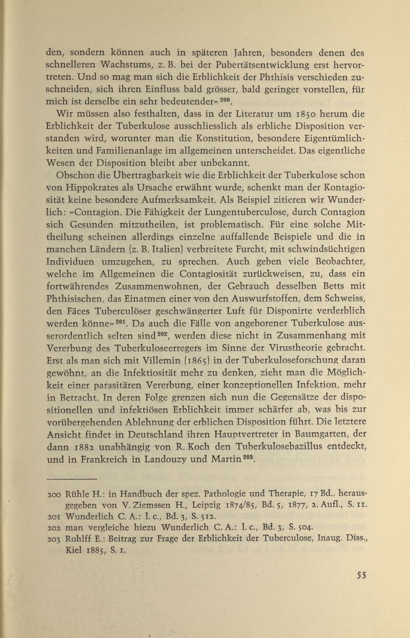 den, sondern können auch in späteren Jahren, besonders denen des schnelleren Wachstums, z. B. bei der Pubertätsentwicklung erst hervor¬ treten. Und so mag man sich die Erblichkeit der Phthisis verschieden zu¬ schneiden, sich ihren Einfluss bald grösser, bald geringer vorstellen, für mich ist derselbe ein sehr bedeutender» Wir müssen also festhalten, dass in der Literatur um 1850 herum die Erblichkeit der Tuberkulose ausschliesslich als erbliche Disposition ver¬ standen wird, worunter man die Konstitution, besondere Eigentümlich¬ keiten und Familienanlage im allgemeinen unterscheidet. Das eigentliche Wesen der Disposition bleibt aber unbekannt. Obschon die Ubertragbarkeit wie die Erblichkeit der Tuberkulose schon von Hippokrates als Ursache erwähnt wurde, schenkt man der Kontagio- sität keine besondere Aufmerksamkeit. Als Beispiel zitieren wir Wunder¬ lich: «Contagion. Die Fähigkeit der Lungentuberculose, durch Contagion sich Gesunden mitzutheilen, ist problematisch. Für eine solche Mit¬ theilung scheinen allerdings einzelne auffallende Beispiele und die in manchen Ländern (z. B. Italien) verbreitete Furcht, mit schwindsüchtigen Individuen umzugehen, zu sprechen. Auch geben viele Beobachter, welche im Allgemeinen die Contagiosität zurückweisen, zu, dass ein fortwährendes Zusammenwohnen, der Gebrauch desselben Betts mit Phthisischen, das Einatmen einer von den Auswurfstoffen, dem Schweiss, den Fäces Tuberculöser geschwängerter Luft für Disponirte verderblich werden könne» Da auch die Fälle von angeborener Tuberkulose aus¬ serordentlich selten sind^®^, werden diese nicht in Zusammenhang mit Vererbung des Tuberkuloseerregers im Sinne der Virustheorie gebracht. Erst als man sich mit Villemin (1865) in der Tuberkuloseforschung daran gewöhnt, an die Infektiosität mehr zu denken, zieht man die Möglich¬ keit einer parasitären Vererbung, einer konzeptionellen Infektion, mehr in Betracht. In deren Folge grenzen sich nun die Gegensätze der dispo¬ sitionellen und infektiösen Erblichkeit immer schärfer ab, was bis zur vorübergehenden Ablehnung der erblichen Disposition führt. Die letztere Ansicht findet in Deutschland ihren Hauptvertreter in Baumgarten, der dann 1882 unabhängig von R. Koch den Tuberkulosebazillus entdeckt, und in Frankreich in Landouzy und Martin 2,00 Rühle H.: in Handbuch der spez. Pathologie und Therapie, 17 Bd., heraus¬ gegeben von V. Ziemssen H., Leipzig 1874/85, Bd. 5, Г877, 2. Aufl., S. ir. 201 Wunderlich C. A.: I.e., Bd. 3, S. 5Г2. 202, man vergleiche hiezu Wunderlich C. A.: I.e., Bd. 3, S. 504. 203 Rohlff E.; Beitrag zur Frage der Erblichkeit der Tuberculose, Inaug. Diss., Kiel 1885, S. r. 55