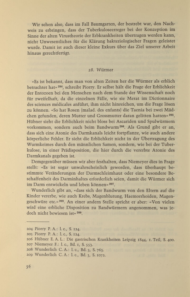 Wir sehen also, dass im Fall Baumgarten, der bestrebt war, den Nach¬ weis zu erbringen, dass der Tuberkuloseerreger bei der Konzeption im Sinne der alten Virustheorie der Erbkrankheiten übertragen werden kann, nicht Unwesentliches für die Klärung bakteriologischer Fragen geleistet wurde. Damit ist auch dieser kleine Exkurs über das Ziel unserer Arbeit hinaus gerechtfertigt. 28. Wüimer «Es ist bekannt, dass man von alten Zeiten her die Würmer als erblich betrachtet hat» schreibt Piorry. Er selbst hält die Frage der Erblichkeit der Entozoen bei den Menschen nach dem Stande der Wissenschaft noch für zweifelhaft, da die einzelnen Fälle, wie sie Merat im Dictionnaire des sciences médicales anführt, ihm nicht hinreichen, um die Frage lösen zu können. «So hat Rosen (malad, des enfants) die Taenia bei zwei Mäd¬ chen gefunden, deren Mutter und Grossmutter daran gelitten hatten» 2®®. Hübner sieht die Erblichkeit nicht bloss bei Ascariden und Spulwürmern vorkommen, sondern auch beim Bandwurm 2®. Als Grund gibt er an, dass sich eine Atonie des Darmkanals leicht fortpflanze, wie auch andere körperliche Fehler. Er sieht die Erblichkeit nicht in der Übertragung des Wurmkeimes durch den männlichen Samen, sondern, wie bei der Tuber¬ kulose, in einer Prädisposition, die hier durch die vererbte Atonie des Darmkanals gegeben ist. Demgegenüber müssen wir aber festhalten, dass Niemeyer dies in Frage stellt: «Es ist sogar unwahrscheinlich geworden, dass überhaupt be¬ stimmte Veränderungen der Darmschleimhaut oder eine besondere Be¬ schaffenheit des Darminhaltes erforderlich seien, damit die Würmer sich im Darm entwickeln und leben können» 2®^. Wunderlich gibt an, «dass sich der Bandwurm von den Eltern auf die Kinder vererbe, wie auch Krebs, Magenblutung, Haemorrhoiden, Magen¬ geschwüre etc.»^''®. An einer andern Stelle spricht er aber: «Von vielen wird eine erbliche Disposition zu Bandwürmern angenommen, was je¬ doch nicht bewiesen ist» 204 Piorry P. A.; 1. c., S. 124. 205 Piorry P.A.: I.e., S. 124. 206 Hübner E. A. L.: Die gastrischen Krankheiten Leipzig 1844, i. Teil, S. 400. 207 Niemeyer F.: 1. c., Bd. r, S. 553. 208 Wunderlich C. A.: I.e., Bd. 3, S. 763. 209 Wunderlich C. A. : 1. c., Bd. 3, S. 1072. 56
