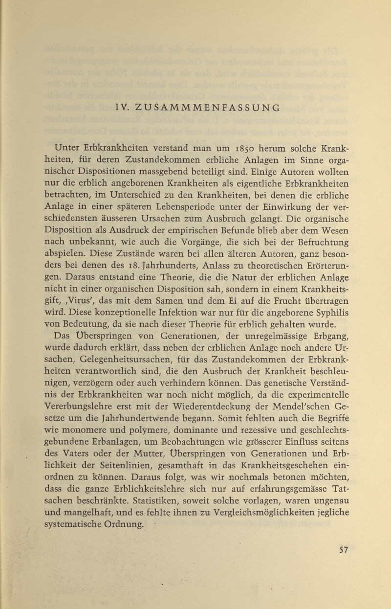 IV. ZUSAMMMENFASSUNG Unter Erbkrankheiten verstand man um 1850 herum solche Krank¬ heiten, für deren Zustandekommen erbliche Anlagen im Sinne orga¬ nischer Dispositionen massgebend beteiligt sind. Einige Autoren wollten nur die erblich angeborenen Krankheiten als eigentliche Erbkrankheiten betrachten, im Unterschied zu den Krankheiten, bei denen die erbliche Anlage in einer späteren Lebensperiode unter der Einwirkung der ver¬ schiedensten äusseren Ursachen zum Ausbruch gelangt. Die organische Disposition als Ausdruck der empirischen Befunde blieb aber dem Wesen nach unbekannt, wie auch die Vorgänge, die sich bei der Befruchtung abspielen. Diese Zustände waren bei allen älteren Autoren, ganz beson¬ ders bei denen des 18. Jahrhunderts, Anlass zu theoretischen Erörterun¬ gen. Daraus entstand eine Theorie, die die Natur der erblichen Anlage nicht in einer organischen Disposition sah, sondern in einem Krankheits¬ gift, ,Virus', das mit dem Samen und dem Ei auf die Frucht übertragen wird. Diese konzeptionelle Infektion war nur für die angeborene Syphilis von Bedeutung, da sie nach dieser Theorie für erblich gehalten wurde. Das Überspringen von Generationen, der unregelmässige Erbgang, wurde dadurch erklärt, dass neben der erblichen Anlage noch andere Ur¬ sachen, Gelegenheitsursachen, für das Zustandekommen der Erbkrank¬ heiten verantwortlich sind, die den Ausbruch der Krankheit beschleu¬ nigen, verzögern oder auch verhindern können. Das genetische Verständ¬ nis der Erbkrankheiten war noch nicht möglich, da die experimentelle Vererbungslehre erst mit der Wiederentdeckung der Mendel'schen Ge¬ setze um die Jahrhundertwende begann. Somit fehlten auch die Begriffe wie monomere und polymere, dominante und rezessive und geschlechts¬ gebundene Erbanlagen, um Beobachtungen wie grösserer Einfluss seitens des Vaters oder der Mutter, Uberspringen von Generationen und Erb¬ lichkeit der Seitenlinien, gesamthaft in das Krankheitsgeschehen ein¬ ordnen zu können. Daraus folgt, was wir nochmals betonen möchten, dass die ganze Erblichkeitslehre sich nur auf erfahrungsgemässe Tat¬ sachen beschränkte. Statistiken, soweit solche vorlagen, waren ungenau und mangelhaft, und es fehlte ihnen zu Vergleichsmöglichkeiten jegliche systematische Ordnung. 57