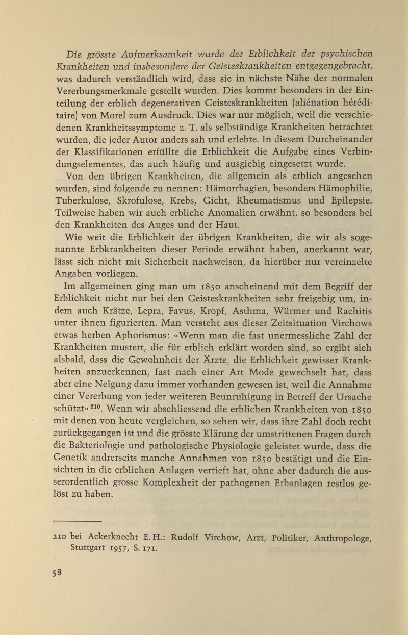 Die giösste Aufmerksamkeit wurde der Erblichkeit der psychischen Krankheiten und insbesondere der Geisteskrankheiten entgegengebracht, was dadurch verständlich wird; dass sie in nächste Nähe der normalen Vererbungsmerkmale gestellt wurden. Dies kommt besonders in der Ein¬ teilung der erblich degenerativen Geisteskrankheiten (aliénation hérédi¬ taire) von Morel zum Ausdruck. Dies war nur möglich, weil die verschie¬ denen Krankheitssymptome z. T. als selbständige Krankheiten betrachtet wurden, die jeder Autor anders sah und erlebte. In diesem Durcheinander der Klassifikationen erfüllte die Erblichkeit die Aufgabe eines Verbin¬ dungselementes, das auch häufig und ausgiebig eingesetzt wurde. Von den übrigen Krankheiten, die allgemein als erblich angesehen wurden, sind folgende zu nennen: Hämorrhagien, besonders Hämophilie, Tuberkulose, Skrofulöse, Krebs, Gicht, Rheumatismus und Epilepsie. Teilweise haben wir auch erbliche Anomalien erwähnt, so besonders bei den Krankheiten des Auges und der Haut. Wie weit die Erblichkeit der übrigen Krankheiten, die wir als soge¬ nannte Erbkrankheiten dieser Periode erwähnt haben, anerkannt war, lässt sich nicht mit Sicherheit nachweisen, da hierüber nur vereinzelte Angaben vorliegen. Im allgemeinen ging man um 1850 anscheinend mit dem Begriff der Erblichkeit nicht nur bei den Geisteskrankheiten sehr freigebig um, in¬ dem auch Krätze, Lepra, Favus, Kropf, Asthma, Würmer und Rachitis unter ihnen figurierten. Man versteht aus dieser Zeitsituation Virchows etwas herben Aphorismus: «Wenn man die fast unermessliche Zahl der Krankheiten mustert, die für erblich erklärt worden sind, so ergibt sich alsbald, dass die Gewohnheit der Ärzte, die Erblichkeit gewisser Krank¬ heiten anzuerkennen, fast nach einer Art Mode gewechselt hat, dass aber eine Neigung dazu immer vorhanden gewesen ist, weil die Annahme einer Vererbung von jeder weiteren Beunruhigung in Betreff der Ursache schützt» Wenn wir abschliessend die erblichen Krankheiten von 1850 mit denen von heute vergleichen, so sehen wir, dass ihre Zahl doch recht zurückgegangen ist und die grösste Klärung der umstrittenen Fragen durch die Bakteriologie und pathologische Physiologie geleistet wurde, dass die Genetik andrerseits manche Annahmen von 1850 bestätigt und die Ein¬ sichten in die erblichen Anlagen vertieft hat, ohne aber dadurch die aus¬ serordentlich grosse Komplexheit der pathogenen Erbanlagen restlos ge¬ löst zu haben. 2,10 bei Ackerknecht E. H,: Rudolf Virchow, Arzt, Politiker, Anthropologe, Stuttgart Г957, S. Г71. 58