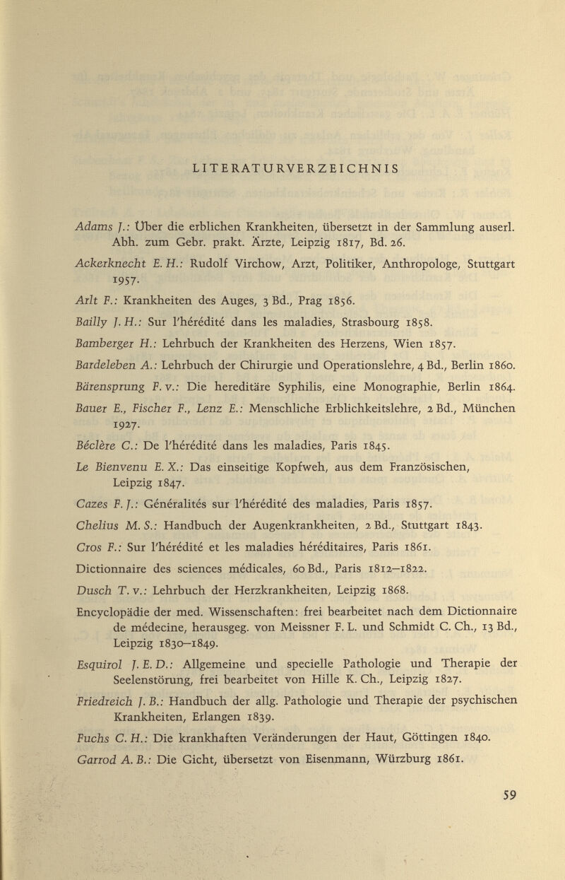 LITE RAT URVERZEICHNIS Adams J.: Uber die erblichen Krankheiten, übersetzt in der Sammlung auserl. Abh. zum Gebr. prakt. Ärzte, Leipzig 1817, Bd. 26. Ackeiknecht E.H.: Rudolf Virchow, Arzt, Politiker, Anthropologe, Stuttgart 1957- Ailt F.: Krankheiten des Auges, 3 Bd., Prag 1856. Bailly J.H.: Sur l'hérédité dans les maladies, Strasbourg 1858. Bambergei H.: Lehrbuch der Krankheiten des Herzens, Wien 1857. Bardeleben A.: Lehrbuch der Chirurgie und Operationslehre, 4Bd., Berlin i860. Bäienspiung P.V.: Die hereditäre Syphilis, eine Monographie, Berlin 1864. Bauer E., Fischer F., Lenz E. : Menschliche Erblichkeitslehre, 2 Bd., München 1927. Béclère е.: De l'hérédité dans les maladies, Paris 1845. Le Bienvenu E.X.: Das einseitige Kopfweh, aus dem Französischen, Leipzig 1847. Cazes F.J.: Généralités s^xr l'hérédité des maladies, Paris 1857. Chelius M.S.: Handbuch der Augenkrankheiten, 2 Bd., Stuttgart 1843. Cros F.: Sur l'hérédité et les maladies héréditaires, Paris 1861. Dictionnaire des sciences médicales, 60 Bd., Paris 1812—1822. Dusch T. v.: Lehrbuch der Herzkrankheiten, Leipzig 1868. Encyclopädie der med. Wissenschaften: frei bearbeitet nach dem Dictionnaire de médecine, herausgeg. von Meissner F. L. und Schmidt C. Ch., 13 Bd., Leipzig 1830—1849. Esquirol J. E. D. : Allgemeine und specielle Pathologie und Therapie der Seelenstörung, frei bearbeitet von Hille K. Ch., Leipzig 1827. Friedreich J.B.: Handbuch der allg. Pathologie und Therapie der psychischen Krankheiten, Erlangen 1839. Fuchs C.H.: Die krankhaften Veränderungen der Haut, Göttingen 1840. Garrod A. B.: Die Gicht, übersetzt von Eisenmann, Würzburg 1861. 59