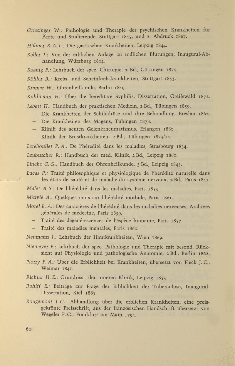 Giiesingei W.: Pathologie und Therapie der psychischen Krankheiten für Ärzte und Studierende, Stuttgart 1845, und 2. Abdruck 1867. Hübnei E.A.L.: Die gastrischen Krankheiten, Leipzig 1844. Keller Von der erbHchen Anlage zu tödlichen Blutungen, Inaugural-Ab¬ handlung, Würzburg 182,4. Koenig F.: Lehrbuch der spec. Chirurgie, 2 Bd., Göttingen 1875. Köhler R.: Krebs- und Scheinkrebskrankheiten, Stuttgart 1853. Kramer W.: Ohrenheilkunde, Berlin 1849. Kuhlmann H.: Uber die hereditäre Syphilis, Dissertation, Greifswald 1872,. Lebert H.: Handbuch der praktischen Medizin, 2 Bd., Tübingen 1859. — Die Krankheiten der Schilddrüse und ihre Behandhing, Breslau 1862. — Die Krankheiten des Magens, Tübingen 1878. — Klinik des acuten Gelenkrheumatismus, Erlangen i860. — Klinik der Brustkrankheiten, 2 Bd., Tübingen 1873/74. Lereboullet P.A.: De l'hérédité dans les maladies, Strasbourg 1834. Leubuscher R.: Handbuch der med. Klinik, 2 Bd., Leipzig 1861. Linche С. G.: Handbuch der Ohrenheilkunde, 3 Bd., Leipzig 1845. Lucas P.: Traité philosophique et physiologique de l'hérédité naturelle dans les états de santé et de maladie du système nerveux, 2 Bd., Paris 1847. Malet A. S.: De l'hérédité dans les maladies, Paris 1853. Mitivié A.: Quelques mots sur l'hérédité morbide, Paris 1861. Morel В. A. : Des caractères de l'hérédité dans les maladies nerveuses. Archives générales de médecine, Paris 1859. — Traité des dégénérescences de l'éspèce humaine, Paris 1857. — Traité des maladies mentales, Paris i860. Neumann /.; Lehrbuch der Hautkrankheiten, Wien 1869. Niemeyer F.: Lehrbuch der spec. Pathologie und Therapie mit besond. Rück¬ sicht auf Physiologie und pathologische Anatomie, 2 Bd., Berlin 1862. Piorry P. A. : Uber die Erblichkeit bei Krankheiten, übersetzt von Pieck J. C., Weimar 1841. Richter H.E.: Grundriss der inneren Klinik, Leipzig 1853. Rohlff £.; Beiträge zur Frage der Erblichkeit der Tuberculose, Inaugural- Dissertation, Kiel 1885. Rougemont J. С. : Abhandlung über die erblichen Krankheiten, eine preis¬ gekrönte Preisschrift, aus der französischen Handschrift übersetzt von Wegeier F. G., Frankfurt am Main 1794. 60