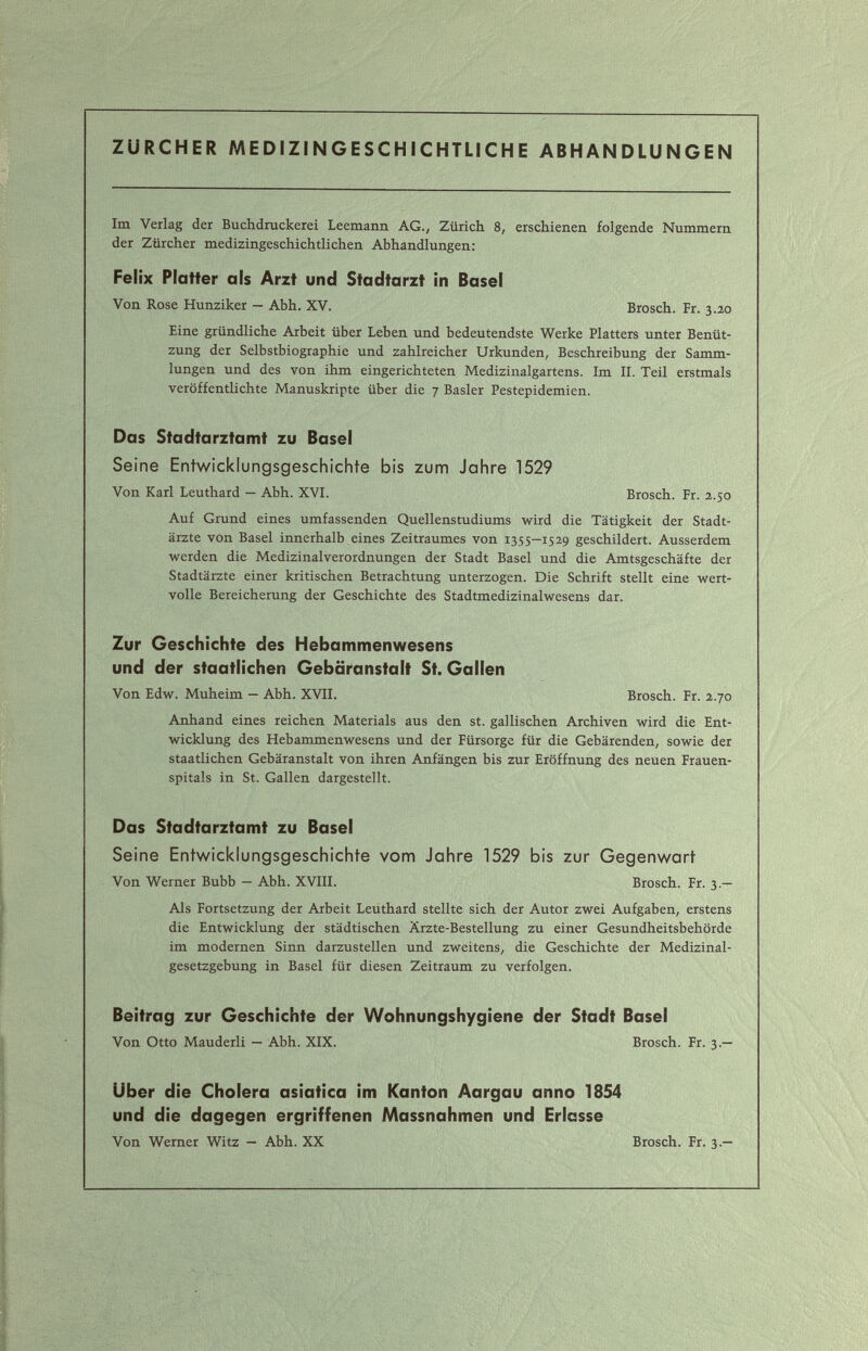 ZÜRCHER MEDIZINGESCHICHTLICHE ABHANDLUNGEN Im Verlag der Buchdruckerei Leemann AG., Zürich 8, erschienen folgende Nummern der Zürcher medizingeschichtlichen Abhandlungen: Felix Platter als Arzt und Stadtarzt in Basel Von Rose Hunziker — Abh. XV. Brosch. Fr. 3.30 Eine gründliche Arbeit über Leben und bedeutendste Werke Platters unter Benüt¬ zung der Selbstbiographie und zahlreicher Urkunden, Beschreibung der Samm¬ lungen und des von ihm eingerichteten Medizinalgartens. Im II. Teil erstmals veröffentlichte Manuskripte über die 7 Basler Pestepidemien. Das Stadtarztamt zu Basel Seine Entwicklungsgeschichte bis zum Jahre 1529 Von Karl Leuthard — Abh. XVI. Brosch. Fr. 2.50 Auf Grund eines umfassenden Quellenstudiums wird die Tätigkeit der Stadt¬ ärzte von Basel innerhalb eines Zeitraumes von 1355—1529 geschildert. Ausserdem werden die Medizinalverordnungen der Stadt Basel und die Amtsgeschäfte der Stadtärzte einer kritischen Betrachtung unterzogen. Die Schrift stellt eine wert¬ volle Bereicherung der Geschichte des Stadtmedizinalwesens dar. Zur Geschichte des Hebammenwesens und der staatlichen Gebäranstalt St. Gallen Von Edw. Muheim — Abh. XVII. Brosch. Fr. 2.70 Anhand eines reichen Materials aus den st. gallischen Archiven wird die Ent¬ wicklung des Hebammenwesens und der Fürsorge für die Gebärenden, sowie der staatlichen Gebäranstalt von ihren Anfängen bis zur Eröffnung des neuen Frauen¬ spitals in St. Gallen dargestellt. Das Stadtarztamt zu Basel Seine Entwici<lungsgeschichte vom Jahre 1529 bis zur Gegenwart Von Werner Bubb — Abh. XVIII. Brosch. Fr. 3.— Als Fortsetzung der Arbeit Leuthard stellte sich der Autor zwei Aufgaben, erstens die Entwicklung der städtischen Ärzte-Bestellung zu einer Gesundheitsbehörde im modernen Sinn darzustellen und zweitens, die Geschichte der Medizinal¬ gesetzgebung in Basel für diesen Zeitraum zu verfolgen. Beitrag zur Geschichte der Wohnungshygiene der Stadt Basel Von Otto Mauderli — Abh. XIX. Brosch. Fr. 3.— Uber die Cholera asiatica im Kanton Aargau anno 1854 und die dagegen ergriffenen Massnahmen und Erlasse Von Werner Witz — Abh. XX Brosch. Fr. 3.—