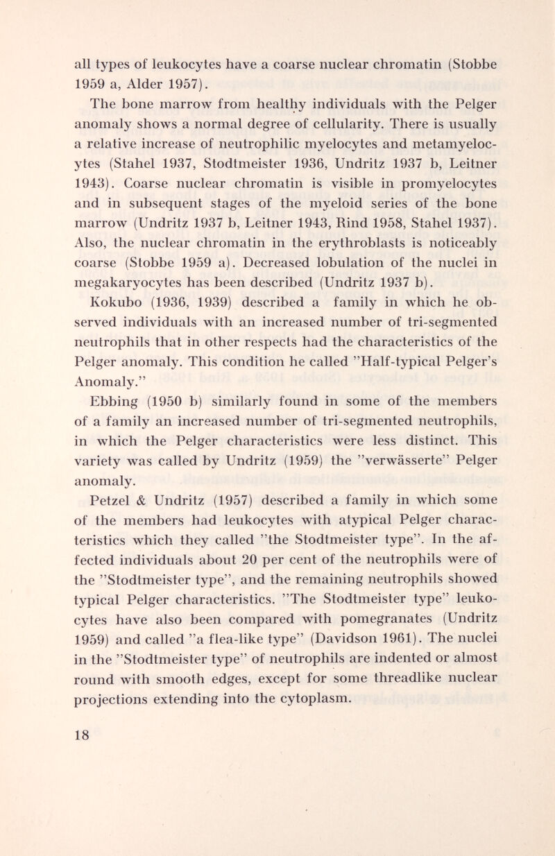 all types of leukocytes have a coarse nuclear chromatin (Stobbe 1959 a, Alder 1957). The bone marrow from healthy individuals with the Pelger anomaly shows a normal degree of cellularity. There is usually a relative increase of neutrophilic myelocytes and metamyeloc ytes (Stahel 1937, Stodtmeister 1936, Undritz 1937 b, Leitner 1943). Coarse nuclear chromatin is visible in promyelocytes and in subsequent stages of the myeloid series of the bone marrow (Undritz 1937 b, Leitner 1943, Rind 1958, Stahel 1937). Also, the nuclear chromatin in the erythroblasts is noticeably coarse (Stobbe 1959 a). Decreased lobulation of the nuclei in megakaryocytes has been described (Undritz 1937 b). Kokubo (1936, 1939) described a family in which he ob served individuals with an increased number of tri-segmented neutrophils that in other respects had the characteristics of the Pelger anomaly. This condition he called ’’Half-typical Pelger’s Anomaly.” Ebbing (1950 b) similarly found in some of the members of a family an increased number of tri-segmented neutrophils, in which the Pelger characteristics were less distinct. This variety was called by Undritz (1959) the ’’verwässerte” Pelger anomaly. Petzel & Undritz (1957) described a family in which some of the members had leukocytes with atypical Pelger charac teristics which they called ’’the Stodtmeister type”. In the af fected individuals about 20 per cent of the neutrophils were of the ’’Stodtmeister type”, and the remaining neutrophils showed typical Pelger characteristics. ’’The Stodtmeister type” leuko cytes have also been compared with pomegranates (Undritz 1959) and called ”a flea-like type” (Davidson 1961). The nuclei in the ’’Stodtmeister type” of neutrophils are indented or almost round with smooth edges, except for some threadlike nuclear projections extending into the cytoplasm.