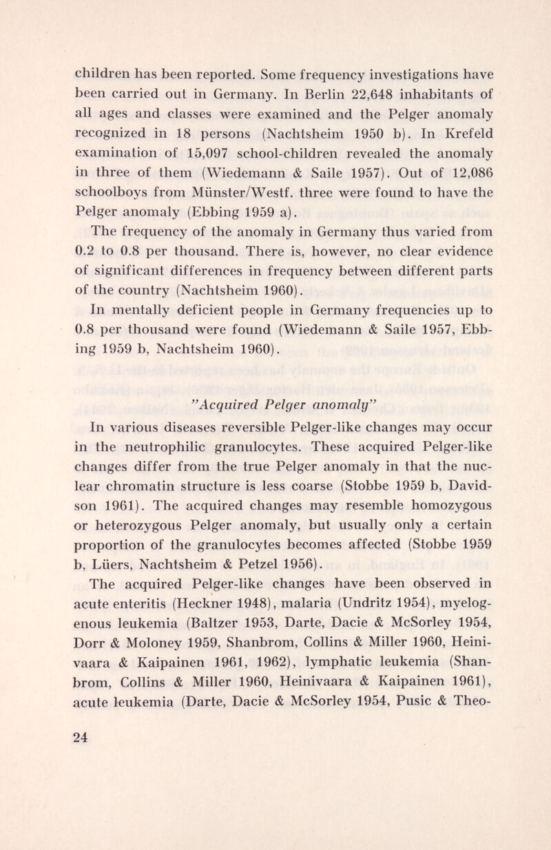 children has been reported. Some frequency investigations have been carried out in Germany. In Berlin 22,648 inhabitants of all ages and classes were examined and the Pelger anomaly recognized in 18 persons (Nachtsheim 1950 b). In Krefeld examination of 15,097 school-children revealed the anomaly in three of them (Wiedemann & Saile 1957). Out of 12,086 schoolboys from Miinster/Westf. three were found to have the Pelger anomaly (Ebbing 1959 a). The frequency of the anomaly in Germany thus varied from 0.2 to 0.8 per thousand. There is, however, no clear evidence of significant differences in frequency between different parts of the country (Nachtsheim 1960). In mentally deficient people in Germany frequencies up to 0.8 per thousand were found (Wiedemann & Saile 1957, Ebb ing 1959 b, Nachtsheim 1960). ” Acquired Pelger anomaly” In various diseases reversible Pelger-like changes may occur in the neutrophilic granulocytes. These acquired Pelger-like changes differ from the true Pelger anomaly in that the nuc lear chromatin structure is less coarse (Stobbe 1959 b, David son 1961). The acquired changes may resemble homozygous or heterozygous Pelger anomaly, but usually only a certain proportion of the granulocytes becomes affected (Stobbe 1959 b, Liiers, Nachtsheim & Petzel 1956). The acquired Pelger-like changes have been observed in acute enteritis (Heckner 1948), malaria (Undritz 1954), myelog enous leukemia (Baltzer 1953, Darte, Dacie & McSorley 1954, Dorr & Moloney 1959, Shanbrom, Collins & Miller 1960, Heini- vaara & Kaipainen 1961, 1962), lymphatic leukemia (Shan brom, Collins & Miller 1960, Heinivaara & Kaipainen 1961), acute leukemia (Darte, Dacie & McSorley 1954, Pusic & Theo-