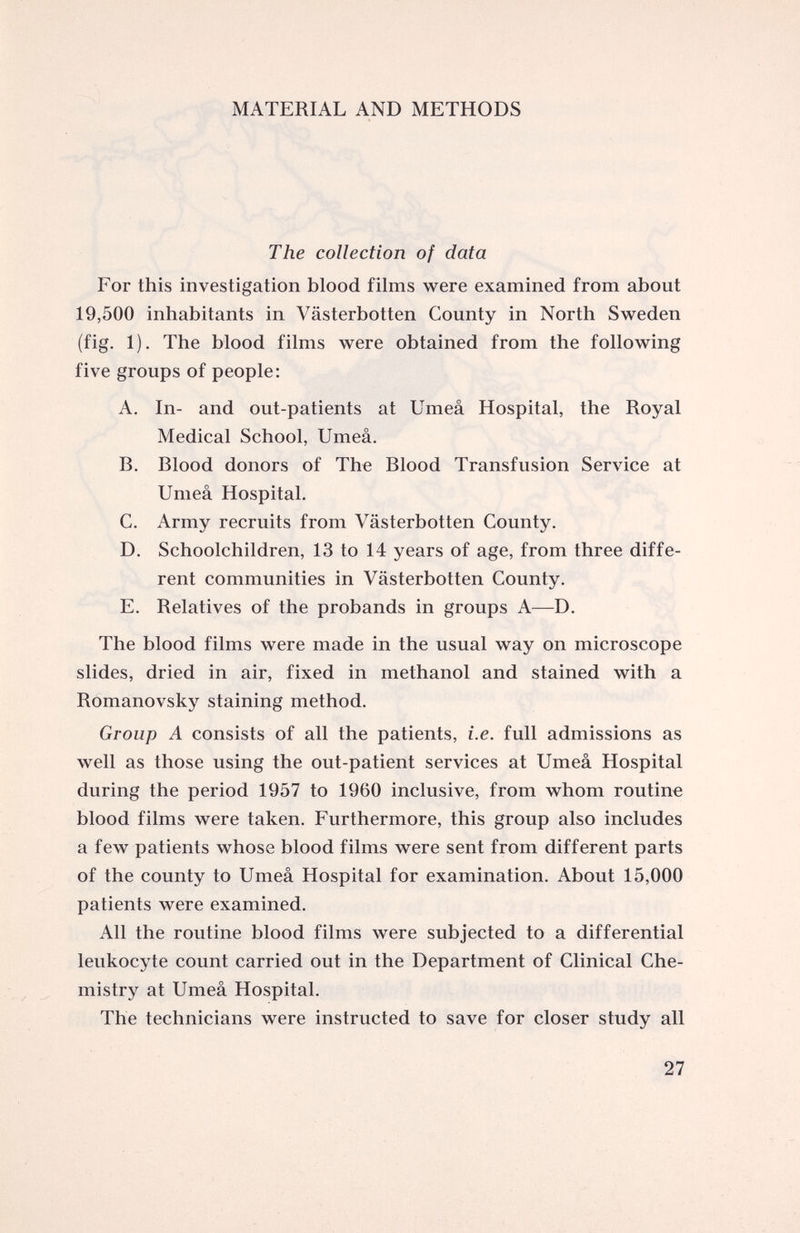 MATERIAL AND METHODS The collection of data For this investigation blood films were examined from about 19,500 inhabitants in Vasterbotten County in North Sweden (fig. 1). The blood films were obtained from the following five groups of people: A. In- and out-patients at Umea Hospital, the Royal Medical School, Umea. B. Blood donors of The Blood Transfusion Service at Umea Hospital. C. Army recruits from Vasterbotten County. D. Schoolchildren, 13 to 14 years of age, from three diffe rent communities in Vasterbotten County. E. Relatives of the probands in groups A—D. The blood films were made in the usual way on microscope slides, dried in air, fixed in methanol and stained with a Romanovsky staining method. Group A consists of all the patients, i.e. full admissions as well as those using the out-patient services at Umea Hospital during the period 1957 to 1960 inclusive, from whom routine blood films were taken. Furthermore, this group also includes a few patients whose blood films were sent from different parts of the county to Umea Hospital for examination. About 15,000 patients were examined. All the routine blood films were subjected to a differential leukocyte count carried out in the Department of Clinical Che mistry at Umea Hospital. The technicians were instructed to save for closer study all