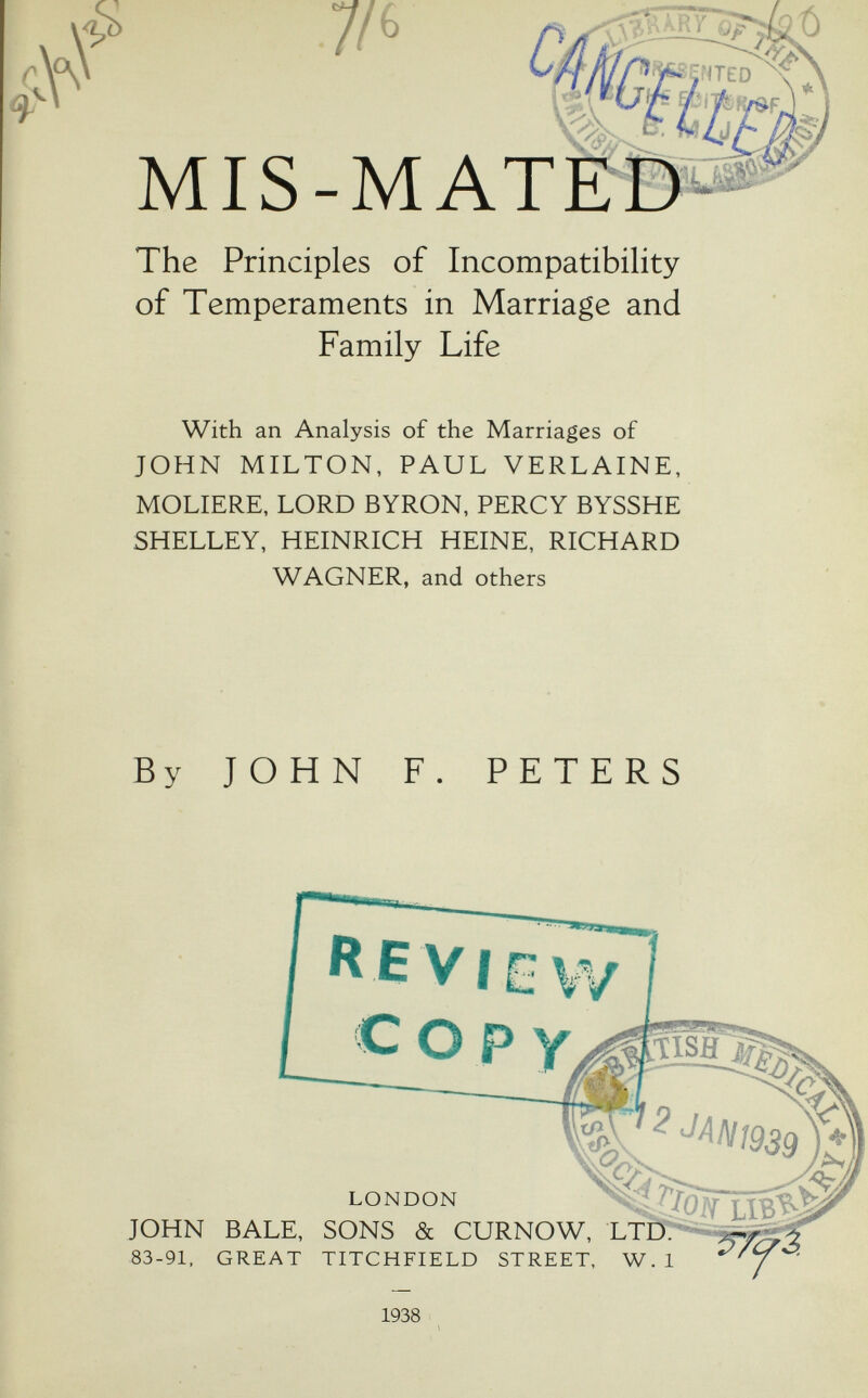 p MIS- The Principles of Incompatibility of Temperaments in Marriage and Family Life With an Analysis of the Marriages of JOHN MILTON, PAUL VERLAINE, MOLIERE, LORD BYRON, PERCY BYSSHE SHELLEY, HEINRICH HEINE, RICHARD WAGNER, and others By JOHN F. PETERS cop JISJBf ^^Л1^1939 LONDON JOHN BALE, SONS & CURNOW, LTP 83-91, GREAT TITCHFIELD STREET, W.l 1938