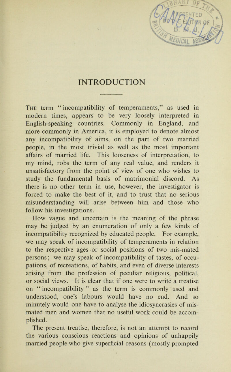 INTRODUCTION The term  incompatibility of temperaments, as used in modern times, appears to be very loosely interpreted in English-speaking countries. Commonly in England, and more commonly in America, it is employed to denote almost any incompatibility of aims, on the part of two married people, in the most trivial as well as the most important affairs of married life. This looseness of interpretation, to my mind, robs the term of any real value, and renders it unsatisfactory from the point of view of one who wishes to study the fundamental basis of matrimonial discord. As there is no other term in use, however, the investigator is forced to make the best of it, and to trust that no serious misunderstanding will arise between him and those who follow his investigations. How vague and uncertain is the meaning of the phrase may be judged by an enumeration of only a few kinds of incompatibility recognized by educated people. For example, we may speak of incompatibility of temperaments in relation to the respective ages or social positions of two mis-mated persons ; we may speak of incompatibility of tastes, of occu¬ pations, of recreations, of habits, and even of diverse interests arising from the profession of peculiar religious, political, or social views. It is clear that if one were to write a treatise on  incompatibility  as the term is commonly used and understood, one's labours would have no end. And so minutely would one have to analyse the idiosyncrasies of mis- mated men and women that no useful work could be accom¬ plished. The present treatise, therefore, is not an attempt to record the various conscious reactions and opinions of unhappily married people who give superficial reasons (mostly prompted