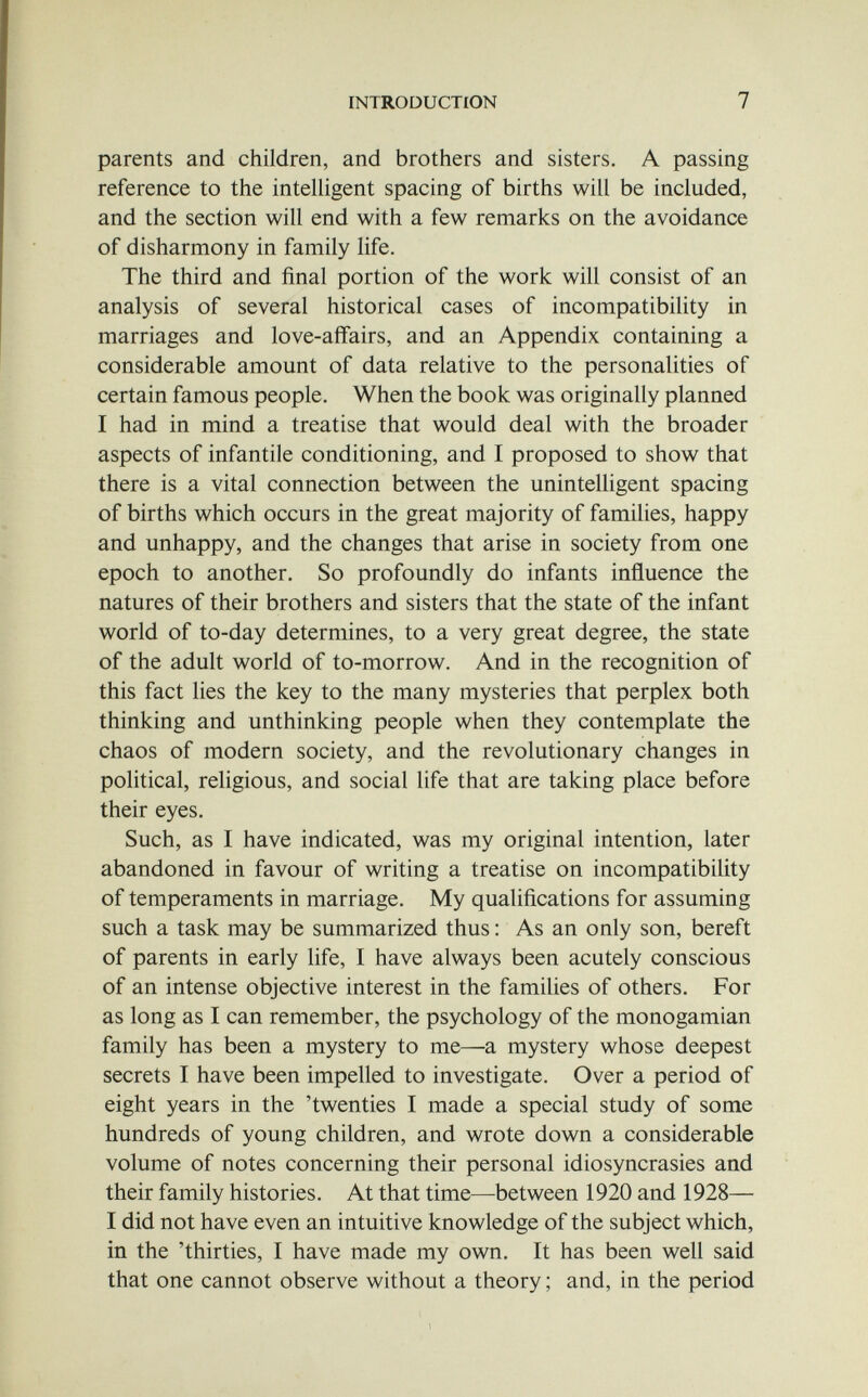 INTRODUCTION 7 parents and children, and brothers and sisters. A passing reference to the intelligent spacing of births will be included, and the section will end with a few remarks on the avoidance of disharmony in family life. The third and final portion of the work will consist of an analysis of several historical cases of incompatibility in marriages and love-affairs, and an Appendix containing a considerable amount of data relative to the personalities of certain famous people. When the book was originally planned I had in mind a treatise that would deal with the broader aspects of infantile conditioning, and I proposed to show that there is a vital connection between the unintelligent spacing of births which occurs in the great majority of families, happy and unhappy, and the changes that arise in society from one epoch to another. So profoundly do infants influence the natures of their brothers and sisters that the state of the infant world of to-day determines, to a very great degree, the state of the adult world of to-morrow. And in the recognition of this fact lies the key to the many mysteries that perplex both thinking and unthinking people when they contemplate the chaos of modern society, and the revolutionary changes in political, religious, and social life that are taking place before their eyes. Such, as I have indicated, was my original intention, later abandoned in favour of writing a treatise on incompatibility of temperaments in marriage. My qualifications for assuming such a task may be summarized thus : As an only son, bereft of parents in early life, I have always been acutely conscious of an intense objective interest in the families of others. For as long as I can remember, the psychology of the monogamian family has been a mystery to me—a mystery whose deepest secrets I have been impelled to investigate. Over a period of eight years in the 'twenties I made a special study of some hundreds of young children, and wrote down a considerable volume of notes concerning their personal idiosyncrasies and their family histories. At that time—between 1920 and 1928— I did not have even an intuitive knowledge of the subject which, in the 'thirties, I have made my own. It has been well said that one cannot observe without a theory ; and, in the period
