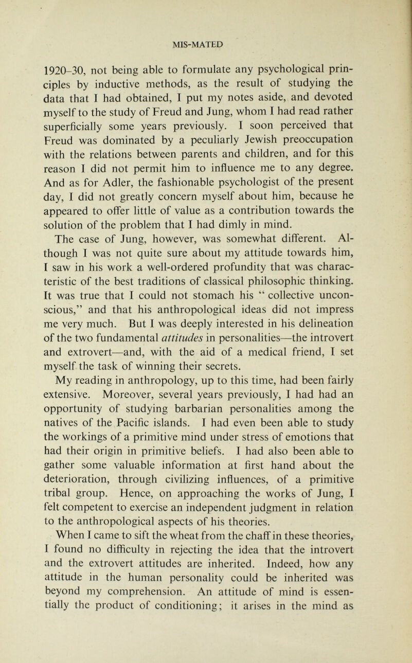 MIS-MATED 1920-30, not being able to formulate any psychological prin¬ ciples by inductive methods, as the result of studying the data that I had obtained, I put my notes aside, and devoted myself to the study of Freud and Jung, whom I had read rather superficially some years previously. I soon perceived that Freud was dominated by a peculiarly Jewish preoccupation with the relations between parents and children, and for this reason I did not permit him to influence me to any degree. And as for Adler, the fashionable psychologist of the present day, I did not greatly concern myself about him, because he appeared to offer little of value as a contribution towards the solution of the problem that I had dimly in mind. The case of Jung, however, was somewhat different. Al¬ though I was not quite sure about my attitude towards him, I saw in his work a well-ordered profundity that was charac¬ teristic of the best traditions of classical philosophic thinking. It was true that I could not stomach his  collective uncon¬ scious, and that his anthropological ideas did not impress me very much. But I was deeply interested in his delineation of the two fundamental attitudes in personalities—the introvert and extrovert—and, with the aid of a medical friend, I set myself the task of winning their secrets. My reading in anthropology, up to this time, had been fairly extensive. Moreover, several years previously, I had had an opportunity of studying barbarian personalities among the natives of the Pacific islands. I had even been able to study the workings of a primitive mind under stress of emotions that had their origin in primitive beliefs. I had also been able to gather some valuable information at first hand about the deterioration, through civilizing influences, of a primitive tribal group. Hence, on approaching the works of Jung, I felt competent to exercise an independent judgment in relation to the anthropological aspects of his theories. When I came to sift the wheat from the chaff in these theories, I found no difficulty in rejecting the idea that the introvert and the extrovert attitudes are inherited. Indeed, how any attitude in the human personality could be inherited was beyond my comprehension. An attitude of mind is essen¬ tially the product of conditioning; it arises in the mind as