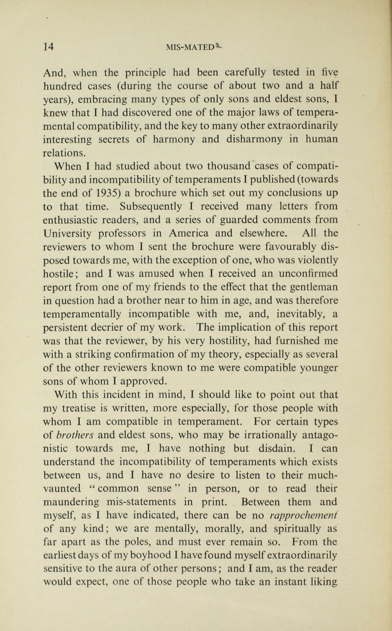14 MIS-MATED^ And, when the principle had been carefully tested in five hundred cases (during the course of about two and a half years), embracing many types of only sons and eldest sons, I knew that I had discovered one of the major laws of tempera¬ mental compatibility, and the key to many other extraordinarily interesting secrets of harmony and disharmony in human relations. When I had studied about two thousand cases of compati¬ bility and incompatibility of temperaments I pubhshed (towards the end of 1935) a brochure which set out my conclusions up to that time. Subsequently I received many letters from enthusiastic readers, and a series of guarded comments from University professors in America and elsewhere. All the reviewers to whom I sent the brochure were favourably dis¬ posed towards me, with the exception of one, who was violently hostile; and I was amused when I received an unconfirmed report from one of my friends to the efii'ect that the gentleman in question had a brother near to him in age, and was therefore temperamentally incompatible with me, and, inevitably, a persistent décrier of my work. The implication of this report was that the reviewer, by his very hostility, had furnished me with a striking confirmation of my theory, especially as several of the other reviewers known to me were compatible younger sons of whom I approved. With this incident in mind, I should like to point out that my treatise is written, more especially, for those people with whom I am compatible in temperament. For certain types of brothers and eldest sons, who may be irrationally antago¬ nistic towards me, I have nothing but disdain. I can understand the incompatibility of temperaments which exists between us, and I have no desire to listen to their much- vaunted  common sense  in person, or to read their maundering mis-statements in print. Between them and myself, as I have indicated, there can be no rapprochement of any kind; we are mentally, morally, and spiritually as far apart as the poles, and must ever remain so. From the earliest days of my boyhood I have found myself extraordinarily sensitive to the aura of other persons ; and I am, as the reader would expect, one of those people who take an instant liking