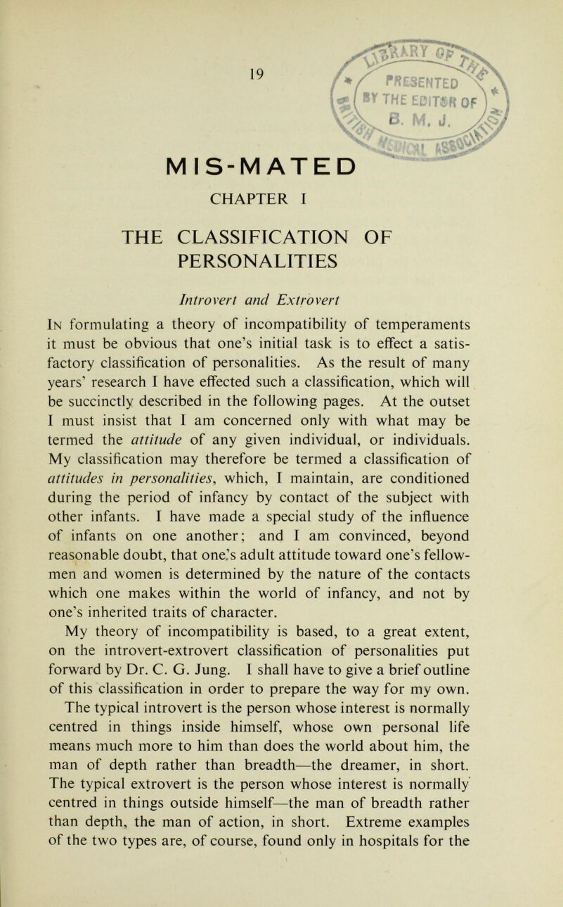 19 MIS-MATED CHAPTER I THE CLASSIFICATION OF PERSONALITIES Introvert and Extrovert In formulating a theory of incompatibility of temperaments it must be obvious that one's initial task is to effect a satis¬ factory classification of personalities. As the result of many years' research I have effected such a classification, which will be succinctly described in the following pages. At the outset I must insist that I am concerned only with what may be termed the attitude of any given individual, or individuals. My classification may therefore be termed a classification of attitudes in personalities, which, I maintain, are conditioned during the period of infancy by contact of the subject with other infants. I have made a special study of the influence of infants on one another; and I am convinced, beyond reasonable doubt, that one's adult attitude toward one's fellow- men and women is determined by the nature of the contacts which one makes within the world of infancy, and not by one's inherited traits of character. My theory of incompatibility is based, to a great extent, on the introvert-extrovert classification of personalities put forward by Dr. C. G. Jung. I shall have to give a brief outline of this classification in order to prepare the way for my own. The typical introvert is the person whose interest is normally centred in things inside himself, whose own personal life means much more to him than does the world about him, the man of depth rather than breadth—the dreamer, in short. The typical extrovert is the person whose interest is normally centred in things outside himself—the man of breadth rather than depth, the man of action, in short. Extreme examples of the two types are, of course, found only in hospitals for the