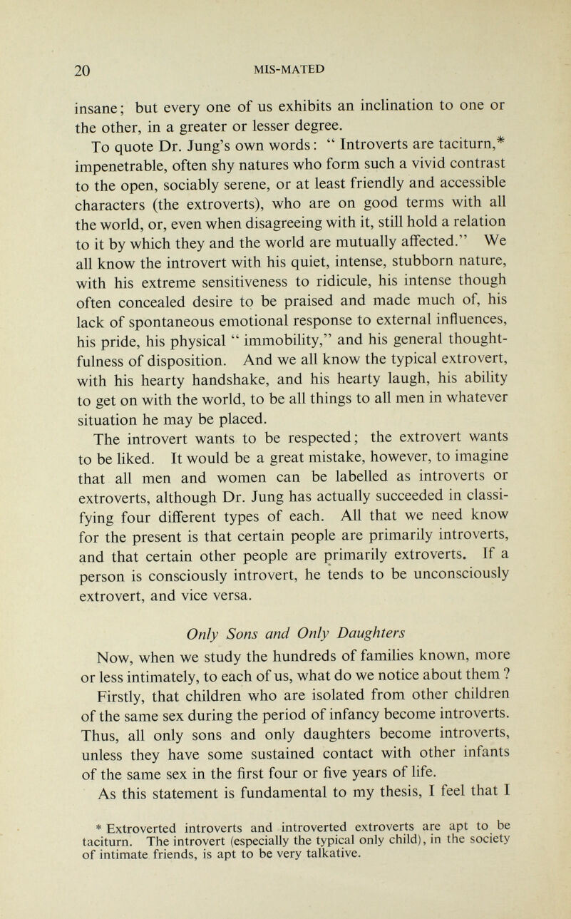 20 MIS-MATED insane; but every one of us exhibits an inclination to one or the other, in a greater or lesser degree. To quote Dr. Jung's own words :  Introverts are taciturn,* impenetrable, often shy natures who form such a vivid contrast to the open, sociably serene, or at least friendly and accessible characters (the extroverts), who are on good terms with all the world, or, even when disagreeing with it, still hold a relation to it by which they and the world are mutually affected. We all know the introvert with his quiet, intense, stubborn nature, with his extreme sensitiveness to ridicule, his intense though often concealed desire to be praised and made much of, his lack of spontaneous emotional response to external influences, his pride, his physical  immobility, and his general thought- fulness of disposition. And we all know the typical extrovert, with his hearty handshake, and his hearty laugh, his ability to get on with the world, to be all things to all men in whatever situation he may be placed. The introvert wants to be respected; the extrovert wants to be liked. It would be a great mistake, however, to imagine that all men and women can be labelled as introverts or extroverts, although Dr. Jung has actually succeeded in classi¬ fying four different types of each. All that we need know for the present is that certain people are primarily introverts, and that certain other people are primarily extroverts. If a person is consciously introvert, he tends to be unconsciously extrovert, and vice versa. Only Sons and Only Daughters Now, when we study the hundreds of families known, more or less intimately, to each of us, what do we notice about them ? Firstly, that children who are isolated from other children of the same sex during the period of infancy become introverts. Thus, all only sons and only daughters become introverts, unless they have some sustained contact with other infants of the same sex in the first four or five years of life. As this statement is fundamental to my thesis, I feel that I * Extroverted introverts and introverted extroverts are apt to be taciturn. The introvert (especially the typical only child), in the society of intimate friends, is apt to be very talkative.
